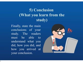 5) Conclusion
(What you learn from the
study)
Finally, state the main
conclusions of your
study. The readers
must be able to
understand what you
did, how you did, and
how you arrived at
your conclusion.
 