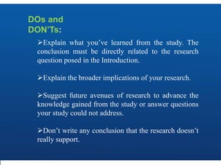 DOs and
DON’Ts:
Explain what you’ve learned from the study. The
conclusion must be directly related to the research
question posed in the Introduction.
Explain the broader implications of your research.
Suggest future avenues of research to advance the
knowledge gained from the study or answer questions
your study could not address.
Don’t write any conclusion that the research doesn’t
really support.
 