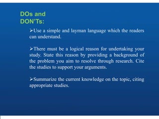 DOs and
DON’Ts:
Use a simple and layman language which the readers
can understand.
There must be a logical reason for undertaking your
study. State this reason by providing a background of
the problem you aim to resolve through research. Cite
the studies to support your arguments.
Summarize the current knowledge on the topic, citing
appropriate studies.
 