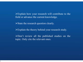 Explain how your research will contribute to the
field or advance the current knowledge.
State the research question clearly.
Explain the theory behind your research study.
Don’t review all the published studies on the
topic. Only cite the relevant ones.
 