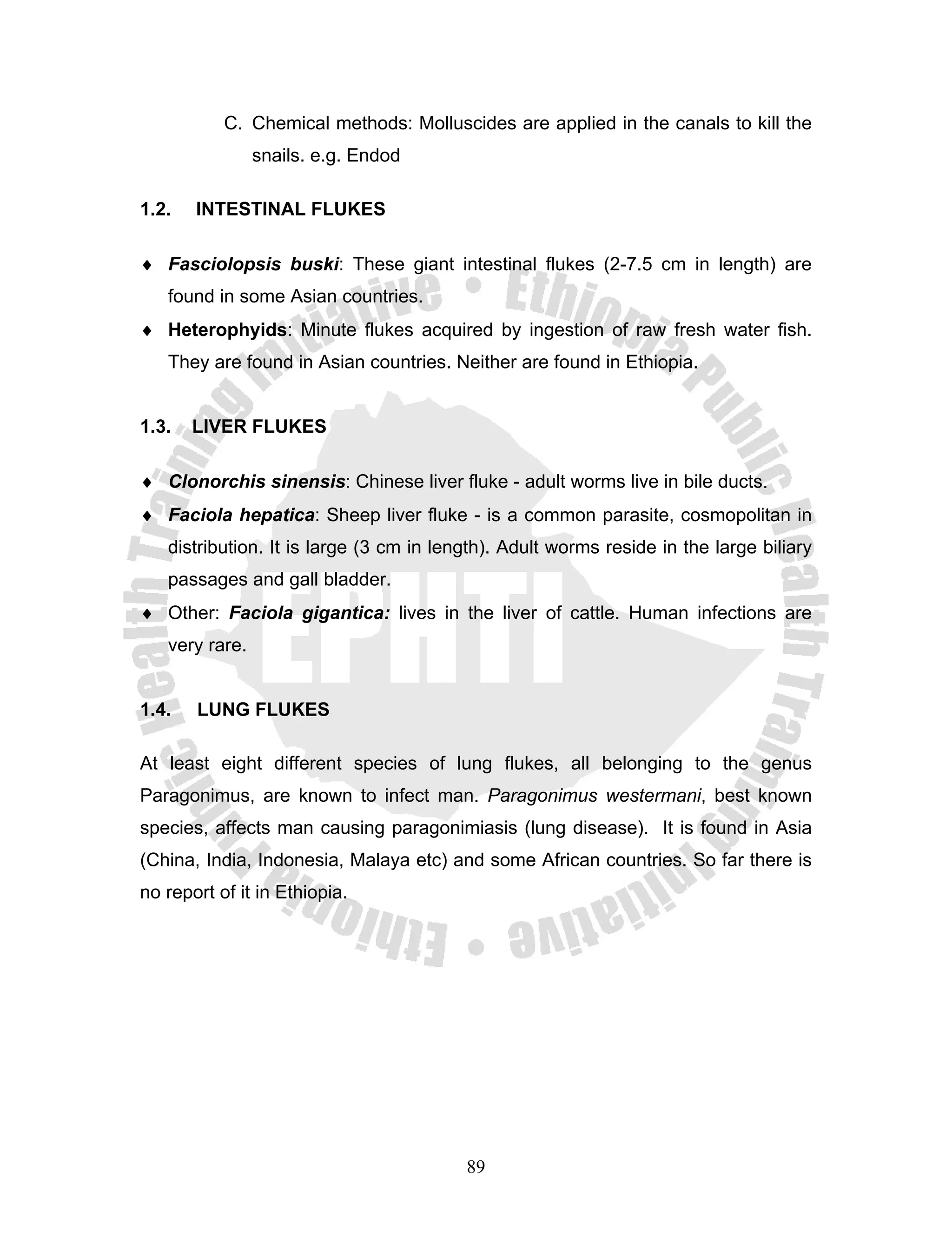 C. Chemical methods: Molluscides are applied in the canals to kill the
                snails. e.g. Endod

1.2.   INTESTINAL FLUKES

♦ Fasciolopsis buski: These giant intestinal flukes (2-7.5 cm in length) are
   found in some Asian countries.
♦ Heterophyids: Minute flukes acquired by ingestion of raw fresh water fish.
   They are found in Asian countries. Neither are found in Ethiopia.


1.3.   LIVER FLUKES

♦ Clonorchis sinensis: Chinese liver fluke - adult worms live in bile ducts.
♦ Faciola hepatica: Sheep liver fluke - is a common parasite, cosmopolitan in
   distribution. It is large (3 cm in length). Adult worms reside in the large biliary
   passages and gall bladder.
♦ Other: Faciola gigantica: lives in the liver of cattle. Human infections are
   very rare.


1.4.   LUNG FLUKES

At least eight different species of lung flukes, all belonging to the genus
Paragonimus, are known to infect man. Paragonimus westermani, best known
species, affects man causing paragonimiasis (lung disease). It is found in Asia
(China, India, Indonesia, Malaya etc) and some African countries. So far there is
no report of it in Ethiopia.




                                         89
 
