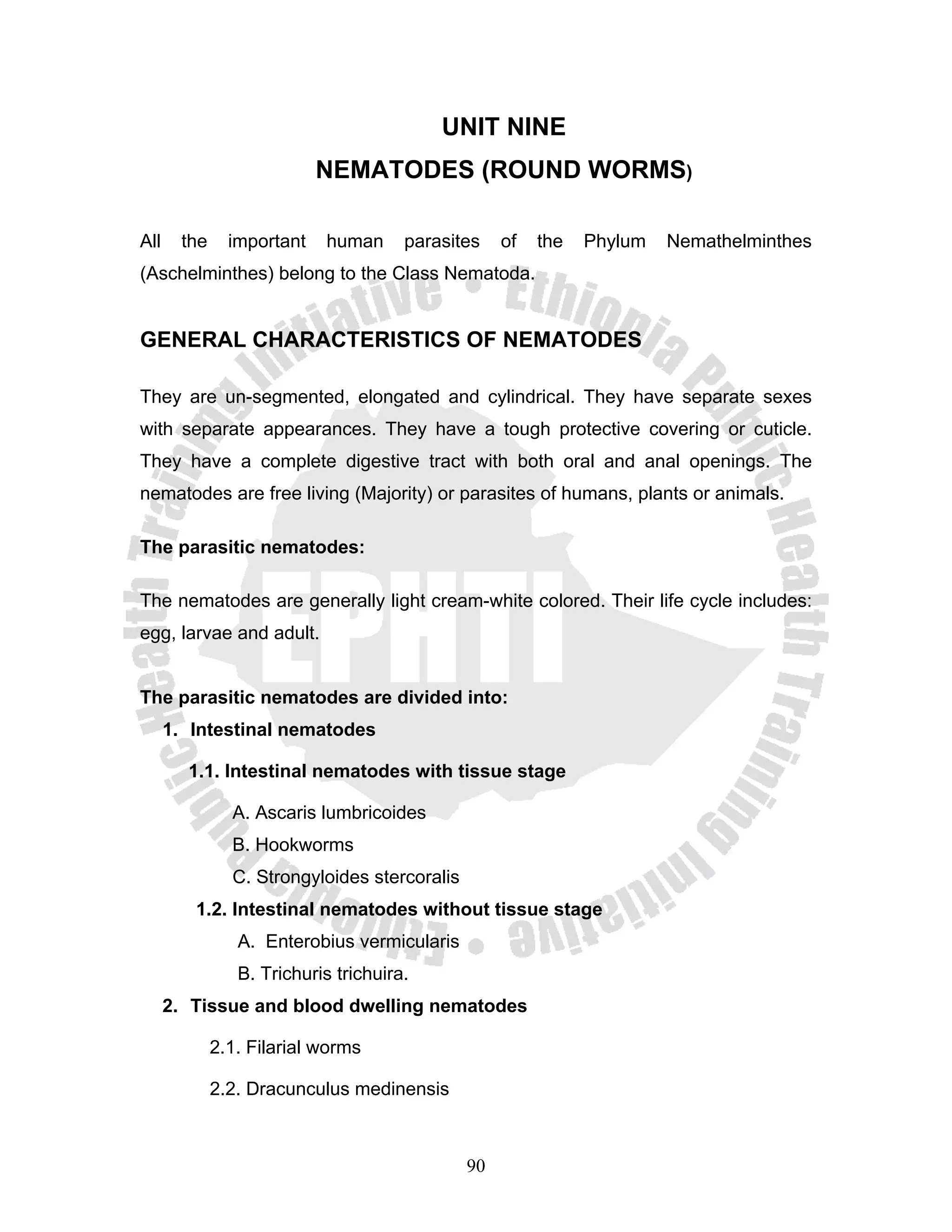 UNIT NINE
                            NEMATODES (ROUND WORMS)

All     the     important   human      parasites    of   the   Phylum   Nemathelminthes
(Aschelminthes) belong to the Class Nematoda.


GENERAL CHARACTERISTICS OF NEMATODES

They are un-segmented, elongated and cylindrical. They have separate sexes
with separate appearances. They have a tough protective covering or cuticle.
They have a complete digestive tract with both oral and anal openings. The
nematodes are free living (Majority) or parasites of humans, plants or animals.

The parasitic nematodes:

The nematodes are generally light cream-white colored. Their life cycle includes:
egg, larvae and adult.


The parasitic nematodes are divided into:
      1. Intestinal nematodes

        1.1. Intestinal nematodes with tissue stage

                A. Ascaris lumbricoides
                B. Hookworms
                C. Strongyloides stercoralis
         1.2. Intestinal nematodes without tissue stage
                 A. Enterobius vermicularis
                 B. Trichuris trichuira.
      2. Tissue and blood dwelling nematodes

              2.1. Filarial worms

              2.2. Dracunculus medinensis



                                               90
 