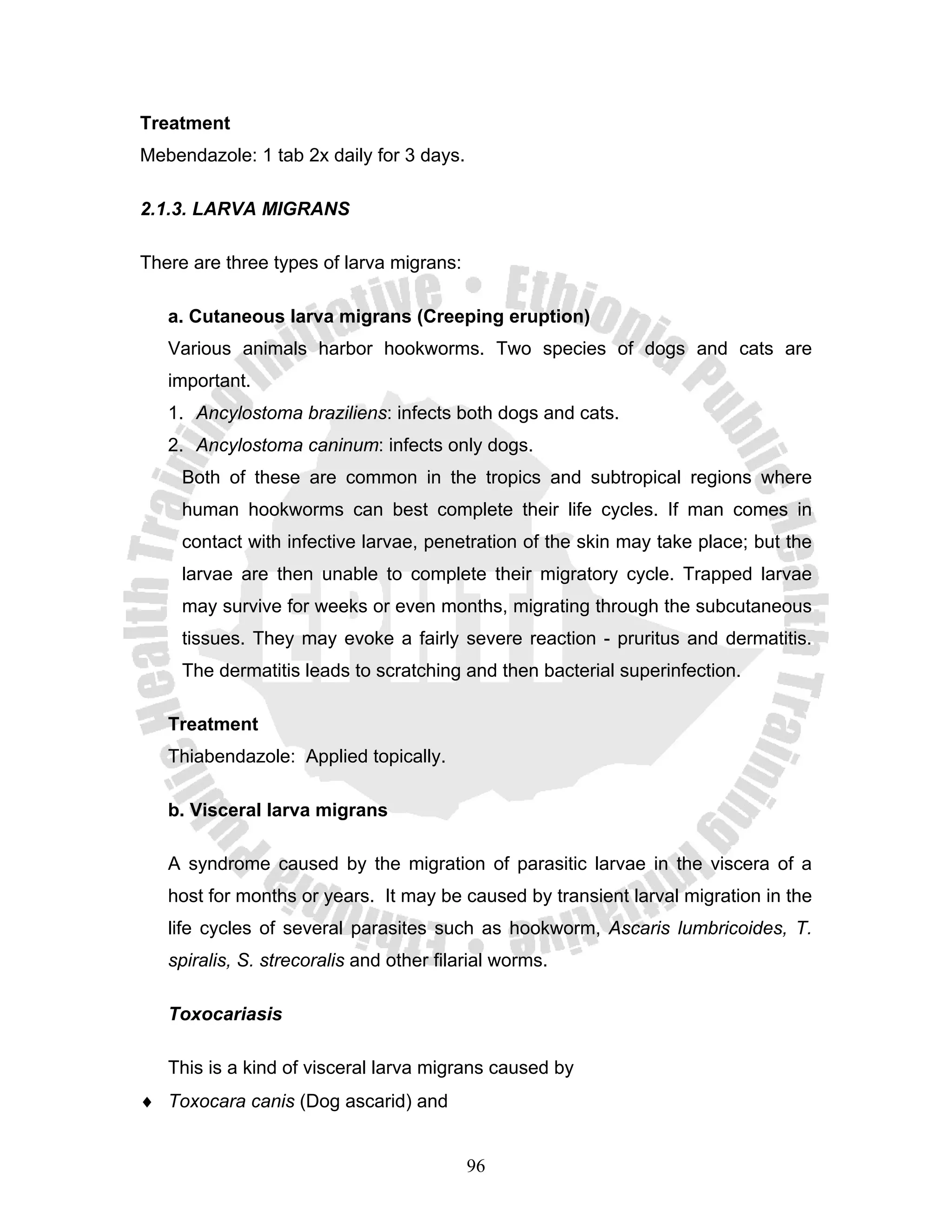 Treatment
Mebendazole: 1 tab 2x daily for 3 days.

2.1.3. LARVA MIGRANS

There are three types of larva migrans:

   a. Cutaneous larva migrans (Creeping eruption)
   Various animals harbor hookworms. Two species of dogs and cats are
   important.
   1. Ancylostoma braziliens: infects both dogs and cats.
   2. Ancylostoma caninum: infects only dogs.
     Both of these are common in the tropics and subtropical regions where
     human hookworms can best complete their life cycles. If man comes in
     contact with infective larvae, penetration of the skin may take place; but the
     larvae are then unable to complete their migratory cycle. Trapped larvae
     may survive for weeks or even months, migrating through the subcutaneous
     tissues. They may evoke a fairly severe reaction - pruritus and dermatitis.
     The dermatitis leads to scratching and then bacterial superinfection.

   Treatment
   Thiabendazole: Applied topically.

   b. Visceral larva migrans

   A syndrome caused by the migration of parasitic larvae in the viscera of a
   host for months or years. It may be caused by transient larval migration in the
   life cycles of several parasites such as hookworm, Ascaris lumbricoides, T.
   spiralis, S. strecoralis and other filarial worms.

   Toxocariasis

   This is a kind of visceral larva migrans caused by
♦ Toxocara canis (Dog ascarid) and


                                          96
 