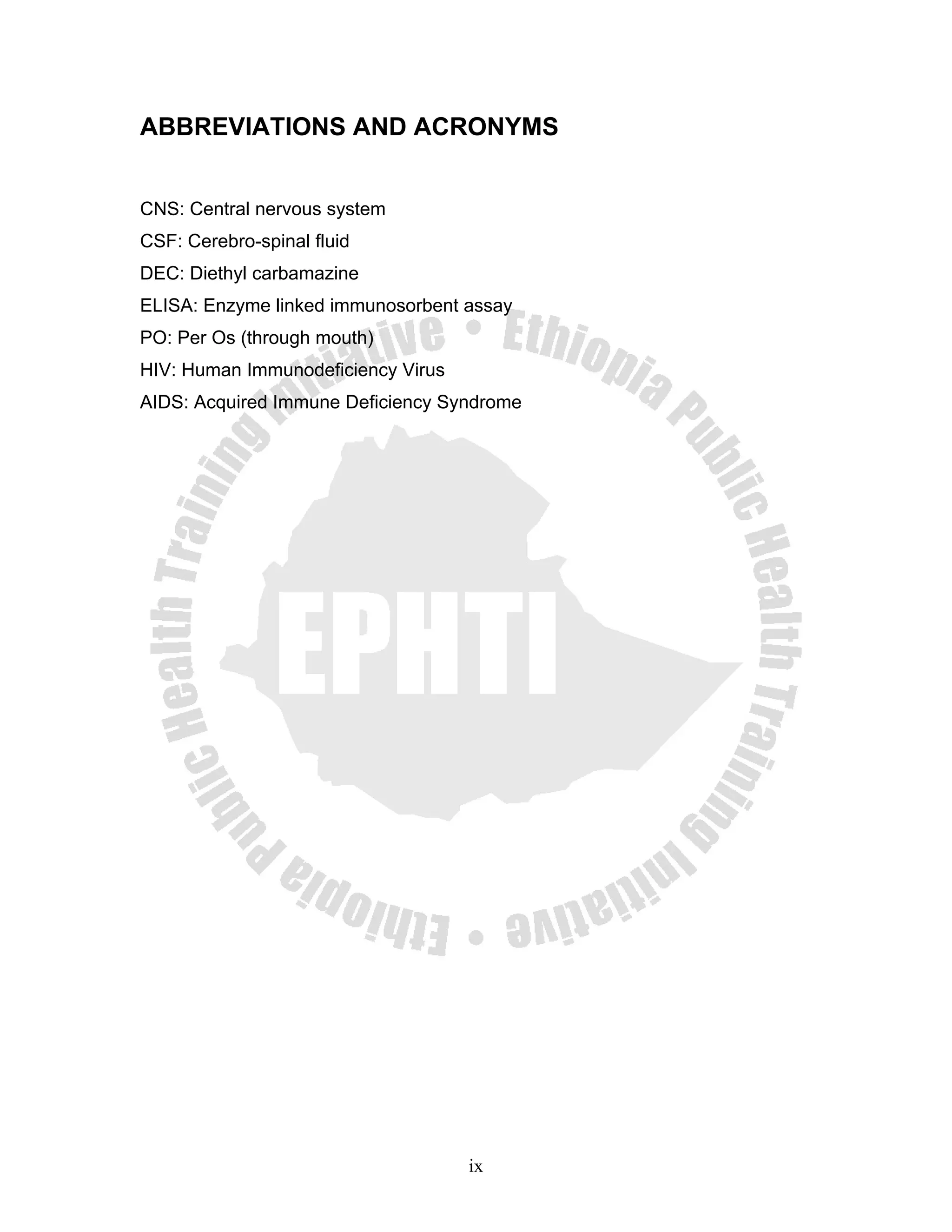 ABBREVIATIONS AND ACRONYMS


CNS: Central nervous system
CSF: Cerebro-spinal fluid
DEC: Diethyl carbamazine
ELISA: Enzyme linked immunosorbent assay
PO: Per Os (through mouth)
HIV: Human Immunodeficiency Virus
AIDS: Acquired Immune Deficiency Syndrome




                                    ix
 