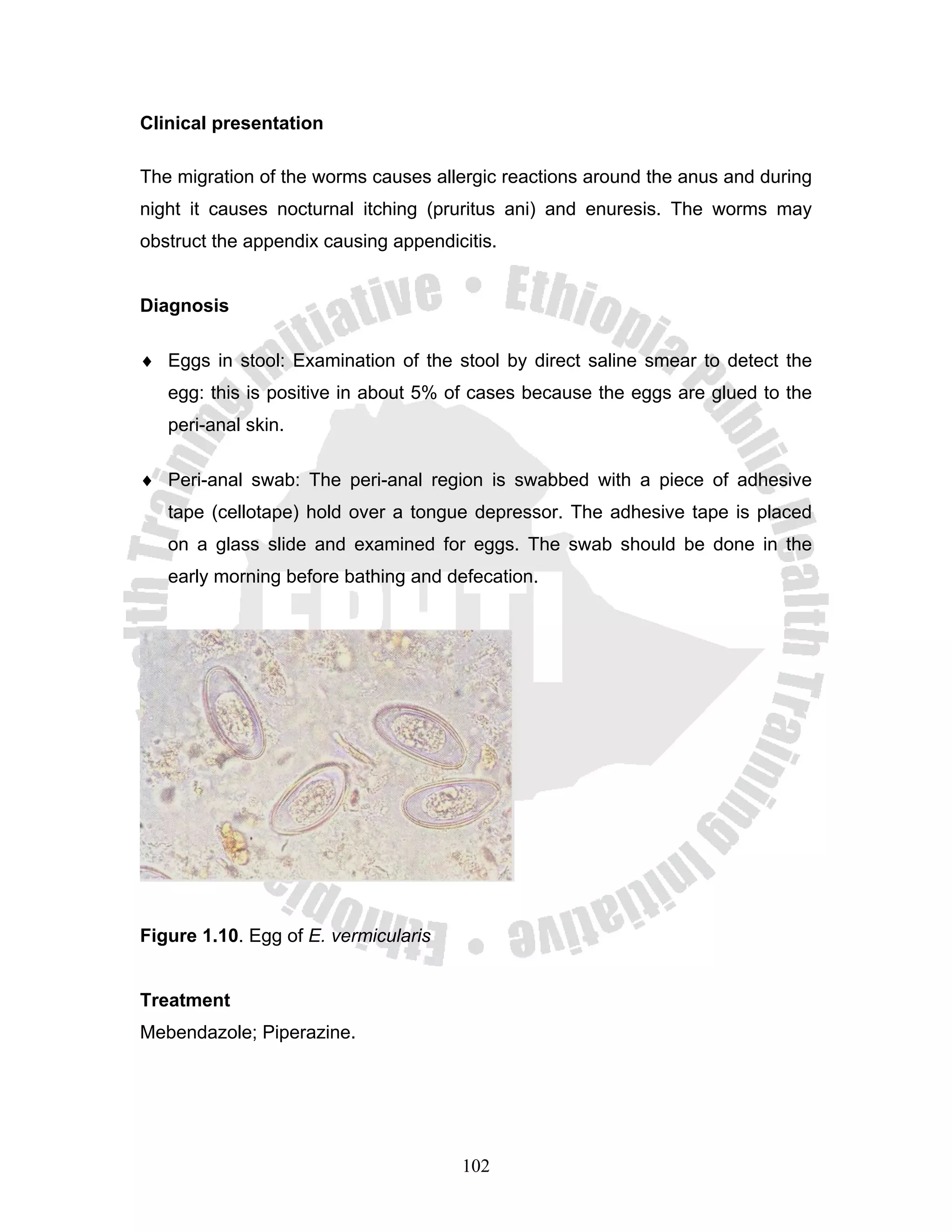 Clinical presentation

The migration of the worms causes allergic reactions around the anus and during
night it causes nocturnal itching (pruritus ani) and enuresis. The worms may
obstruct the appendix causing appendicitis.


Diagnosis

♦ Eggs in stool: Examination of the stool by direct saline smear to detect the
   egg: this is positive in about 5% of cases because the eggs are glued to the
   peri-anal skin.

♦ Peri-anal swab: The peri-anal region is swabbed with a piece of adhesive
   tape (cellotape) hold over a tongue depressor. The adhesive tape is placed
   on a glass slide and examined for eggs. The swab should be done in the
   early morning before bathing and defecation.




Figure 1.10. Egg of E. vermicularis


Treatment
Mebendazole; Piperazine.




                                      102
 