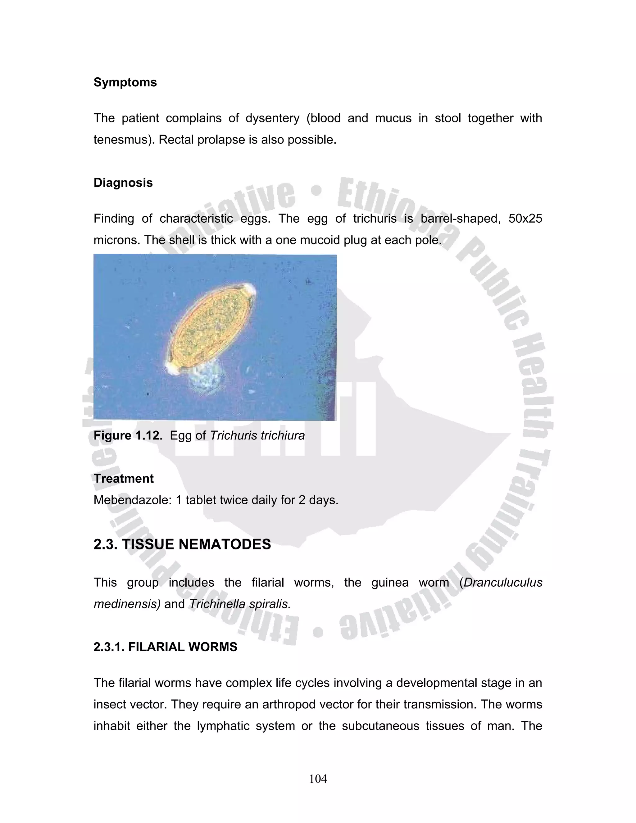Symptoms

The patient complains of dysentery (blood and mucus in stool together with
tenesmus). Rectal prolapse is also possible.


Diagnosis

Finding of characteristic eggs. The egg of trichuris is barrel-shaped, 50x25
microns. The shell is thick with a one mucoid plug at each pole.




Figure 1.12. Egg of Trichuris trichiura


Treatment
Mebendazole: 1 tablet twice daily for 2 days.


2.3. TISSUE NEMATODES

This group includes the filarial worms, the guinea worm (Dranculuculus
medinensis) and Trichinella spiralis.


2.3.1. FILARIAL WORMS

The filarial worms have complex life cycles involving a developmental stage in an
insect vector. They require an arthropod vector for their transmission. The worms
inhabit either the lymphatic system or the subcutaneous tissues of man. The



                                          104
 