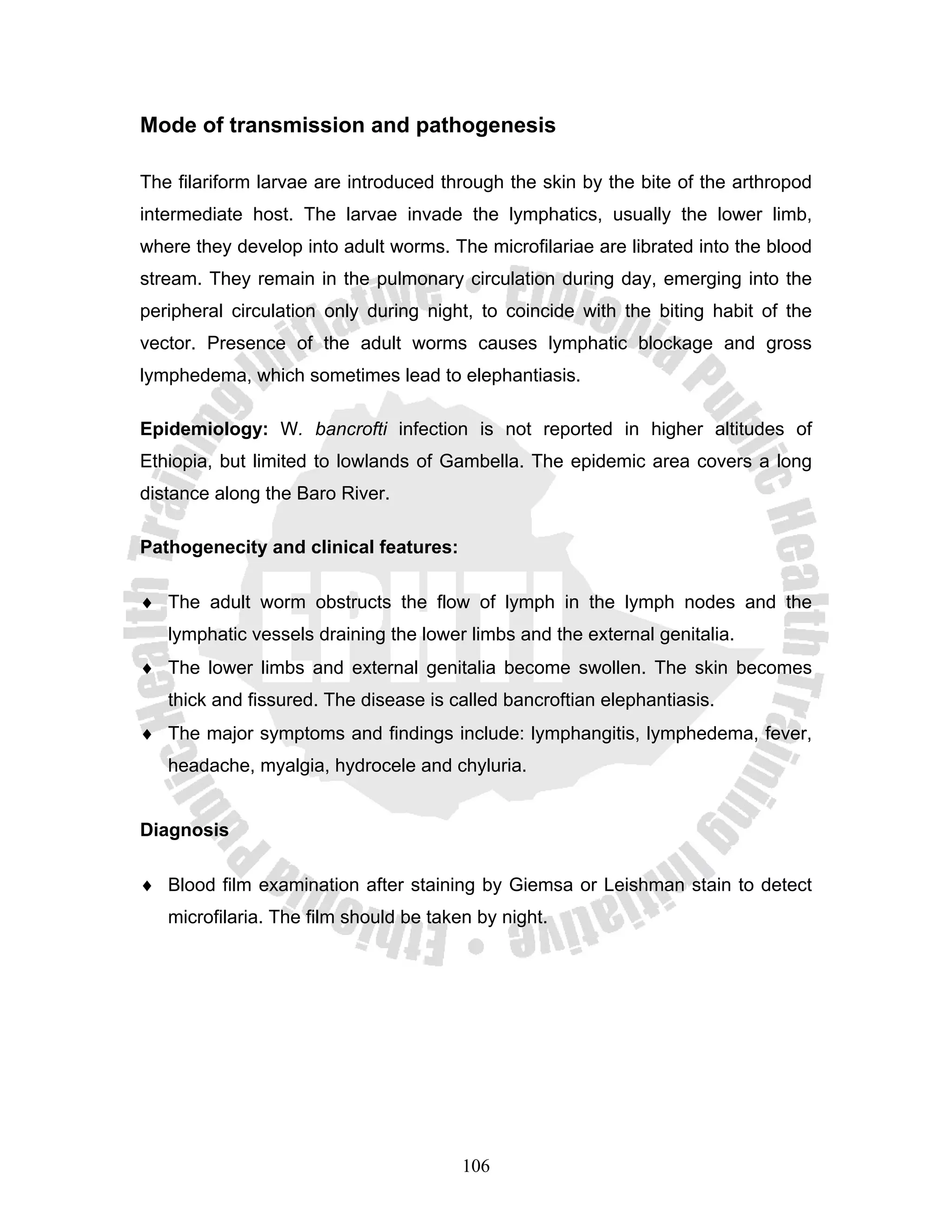 Mode of transmission and pathogenesis

The filariform larvae are introduced through the skin by the bite of the arthropod
intermediate host. The larvae invade the lymphatics, usually the lower limb,
where they develop into adult worms. The microfilariae are librated into the blood
stream. They remain in the pulmonary circulation during day, emerging into the
peripheral circulation only during night, to coincide with the biting habit of the
vector. Presence of the adult worms causes lymphatic blockage and gross
lymphedema, which sometimes lead to elephantiasis.

Epidemiology: W. bancrofti infection is not reported in higher altitudes of
Ethiopia, but limited to lowlands of Gambella. The epidemic area covers a long
distance along the Baro River.

Pathogenecity and clinical features:

♦ The adult worm obstructs the flow of lymph in the lymph nodes and the
   lymphatic vessels draining the lower limbs and the external genitalia.
♦ The lower limbs and external genitalia become swollen. The skin becomes
   thick and fissured. The disease is called bancroftian elephantiasis.
♦ The major symptoms and findings include: lymphangitis, lymphedema, fever,
   headache, myalgia, hydrocele and chyluria.


Diagnosis

♦ Blood film examination after staining by Giemsa or Leishman stain to detect
   microfilaria. The film should be taken by night.




                                        106
 