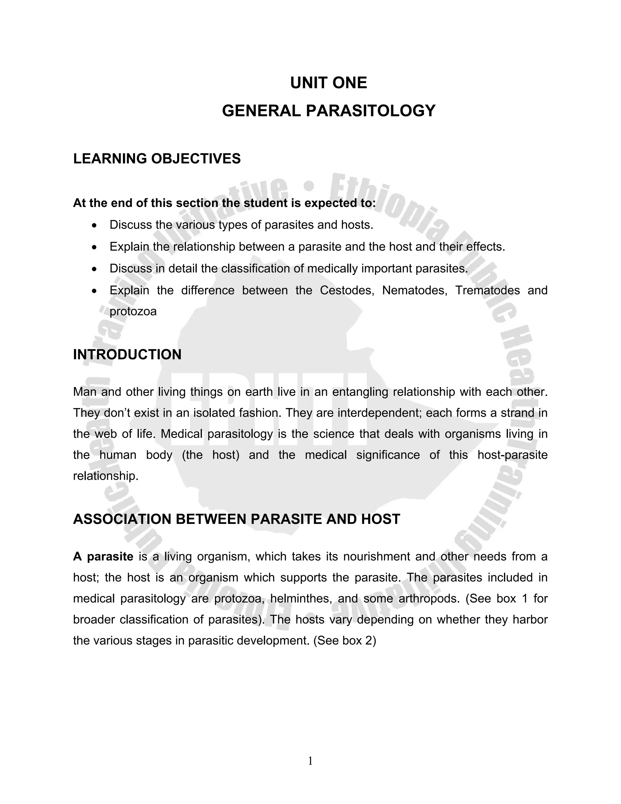 UNIT ONE
                            GENERAL PARASITOLOGY

LEARNING OBJECTIVES


At the end of this section the student is expected to:
   •   Discuss the various types of parasites and hosts.
   •   Explain the relationship between a parasite and the host and their effects.
   •   Discuss in detail the classification of medically important parasites.
   •   Explain the difference between the Cestodes, Nematodes, Trematodes and
       protozoa


INTRODUCTION

Man and other living things on earth live in an entangling relationship with each other.
They don’t exist in an isolated fashion. They are interdependent; each forms a strand in
the web of life. Medical parasitology is the science that deals with organisms living in
the human body (the host) and the medical significance of this host-parasite
relationship.


ASSOCIATION BETWEEN PARASITE AND HOST

A parasite is a living organism, which takes its nourishment and other needs from a
host; the host is an organism which supports the parasite. The parasites included in
medical parasitology are protozoa, helminthes, and some arthropods. (See box 1 for
broader classification of parasites). The hosts vary depending on whether they harbor
the various stages in parasitic development. (See box 2)




                                             1
 