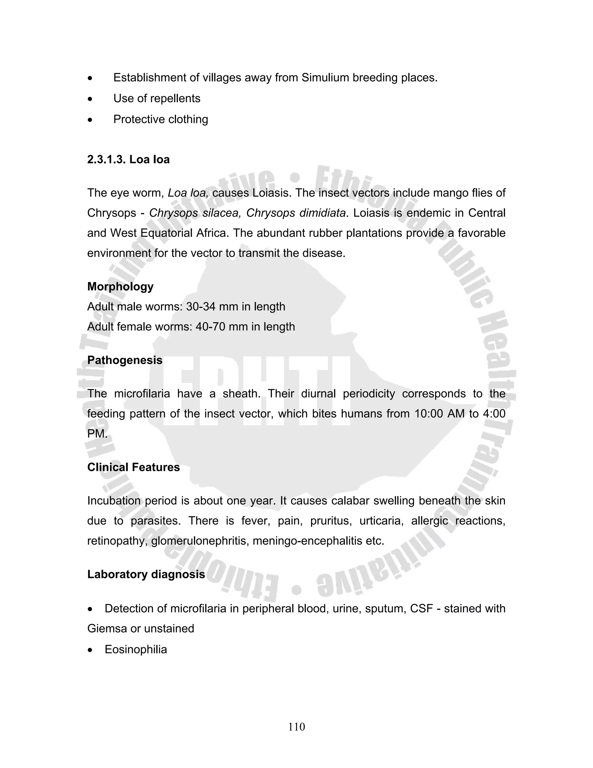 •     Establishment of villages away from Simulium breeding places.
•     Use of repellents
•     Protective clothing


2.3.1.3. Loa loa

The eye worm, Loa loa, causes Loiasis. The insect vectors include mango flies of
Chrysops - Chrysops silacea, Chrysops dimidiata. Loiasis is endemic in Central
and West Equatorial Africa. The abundant rubber plantations provide a favorable
environment for the vector to transmit the disease.

Morphology
Adult male worms: 30-34 mm in length
Adult female worms: 40-70 mm in length

Pathogenesis

The microfilaria have a sheath. Their diurnal periodicity corresponds to the
feeding pattern of the insect vector, which bites humans from 10:00 AM to 4:00
PM.

Clinical Features

Incubation period is about one year. It causes calabar swelling beneath the skin
due to parasites. There is fever, pain, pruritus, urticaria, allergic reactions,
retinopathy, glomerulonephritis, meningo-encephalitis etc.

Laboratory diagnosis

•   Detection of microfilaria in peripheral blood, urine, sputum, CSF - stained with
Giemsa or unstained
•   Eosinophilia




                                        110
 