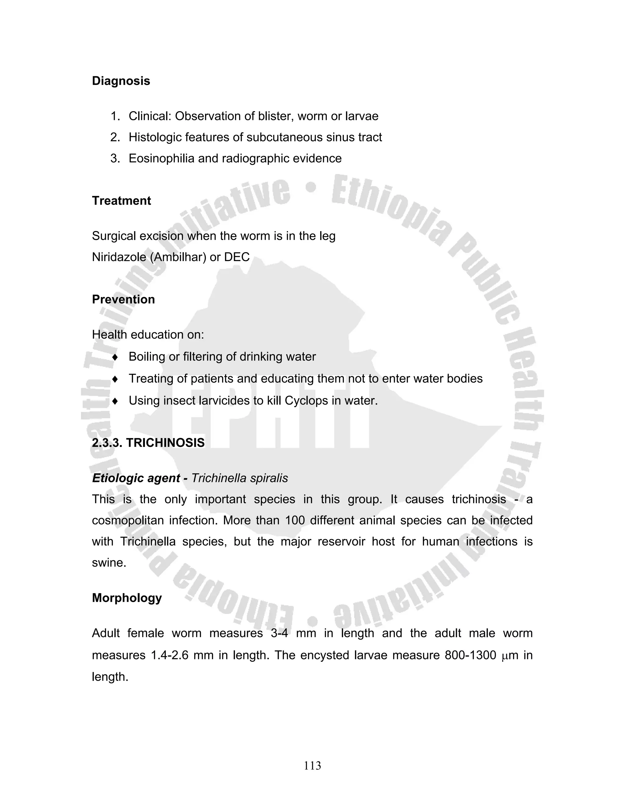Diagnosis

   1. Clinical: Observation of blister, worm or larvae
   2. Histologic features of subcutaneous sinus tract
   3. Eosinophilia and radiographic evidence


Treatment

Surgical excision when the worm is in the leg
Niridazole (Ambilhar) or DEC


Prevention

Health education on:
   ♦ Boiling or filtering of drinking water
   ♦ Treating of patients and educating them not to enter water bodies
   ♦ Using insect larvicides to kill Cyclops in water.


2.3.3. TRICHINOSIS

Etiologic agent - Trichinella spiralis
This is the only important species in this group. It causes trichinosis - a
cosmopolitan infection. More than 100 different animal species can be infected
with Trichinella species, but the major reservoir host for human infections is
swine.

Morphology

Adult female worm measures 3-4 mm in length and the adult male worm
measures 1.4-2.6 mm in length. The encysted larvae measure 800-1300 μm in
length.




                                         113
 