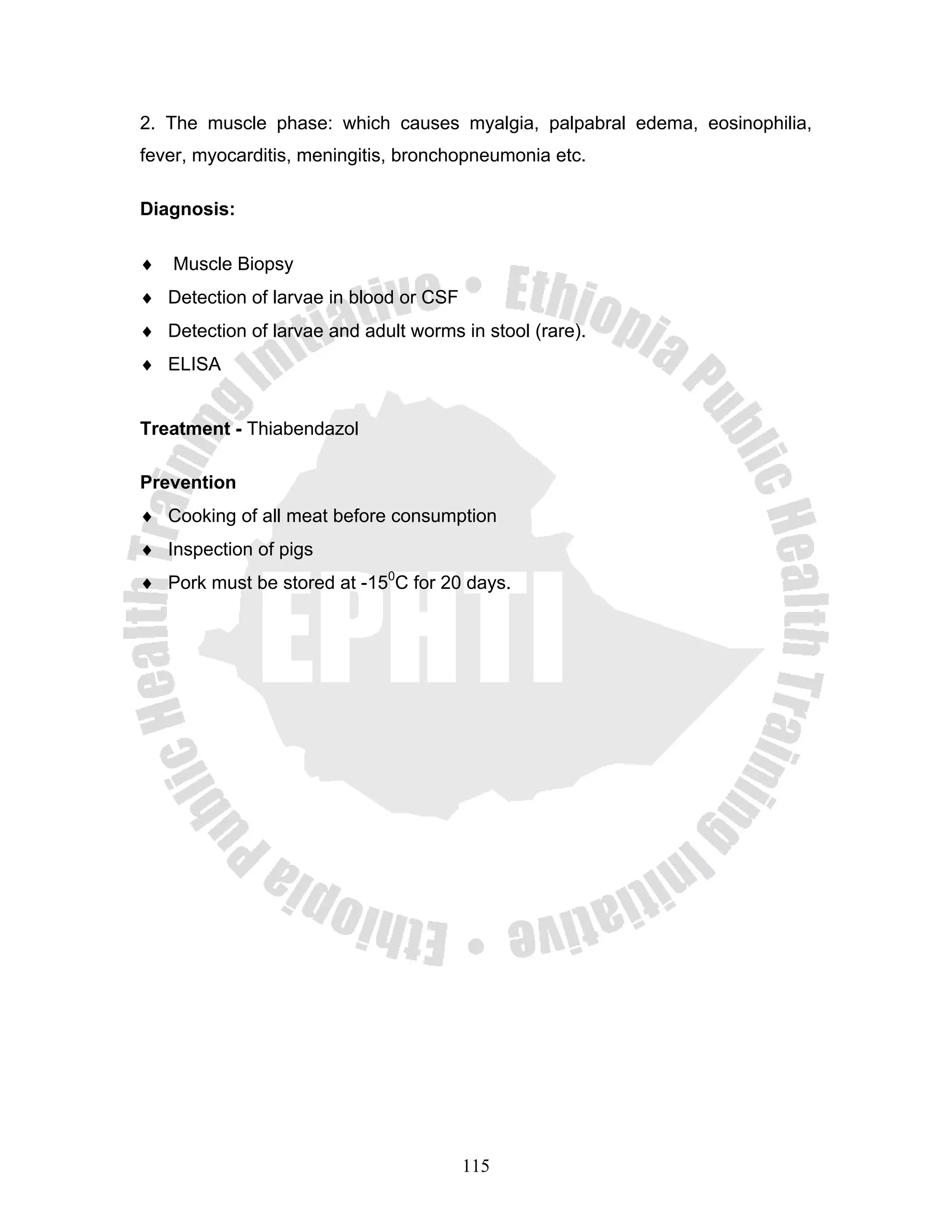 2. The muscle phase: which causes myalgia, palpabral edema, eosinophilia,
fever, myocarditis, meningitis, bronchopneumonia etc.

Diagnosis:

♦   Muscle Biopsy
♦ Detection of larvae in blood or CSF
♦ Detection of larvae and adult worms in stool (rare).
♦ ELISA


Treatment - Thiabendazol

Prevention
♦ Cooking of all meat before consumption
♦ Inspection of pigs
♦ Pork must be stored at -150C for 20 days.




                                        115
 