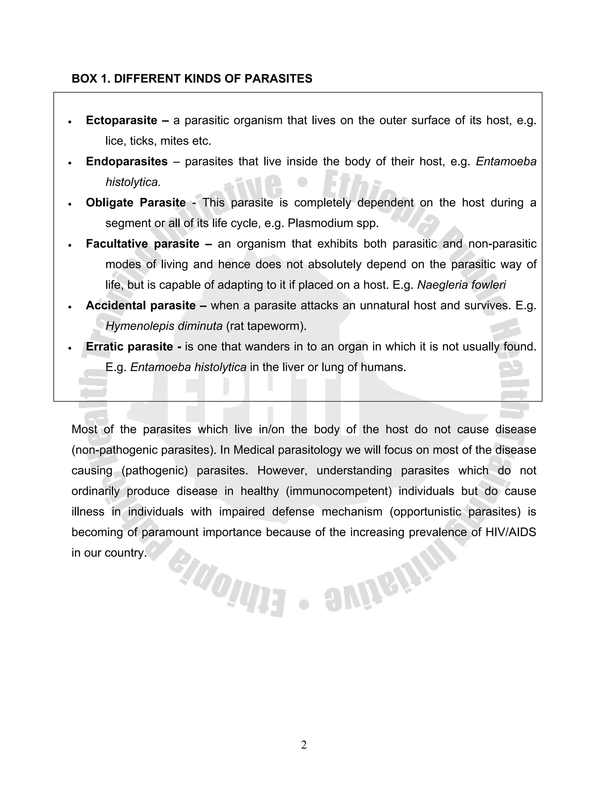 BOX 1. DIFFERENT KINDS OF PARASITES


•   Ectoparasite – a parasitic organism that lives on the outer surface of its host, e.g.
       lice, ticks, mites etc.
•   Endoparasites – parasites that live inside the body of their host, e.g. Entamoeba
       histolytica.
•   Obligate Parasite - This parasite is completely dependent on the host during a
       segment or all of its life cycle, e.g. Plasmodium spp.
•   Facultative parasite – an organism that exhibits both parasitic and non-parasitic
       modes of living and hence does not absolutely depend on the parasitic way of
       life, but is capable of adapting to it if placed on a host. E.g. Naegleria fowleri
•   Accidental parasite – when a parasite attacks an unnatural host and survives. E.g.
       Hymenolepis diminuta (rat tapeworm).
•   Erratic parasite - is one that wanders in to an organ in which it is not usually found.
       E.g. Entamoeba histolytica in the liver or lung of humans.




Most of the parasites which live in/on the body of the host do not cause disease
(non-pathogenic parasites). In Medical parasitology we will focus on most of the disease
causing (pathogenic) parasites. However, understanding parasites which do not
ordinarily produce disease in healthy (immunocompetent) individuals but do cause
illness in individuals with impaired defense mechanism (opportunistic parasites) is
becoming of paramount importance because of the increasing prevalence of HIV/AIDS
in our country.




                                               2
 