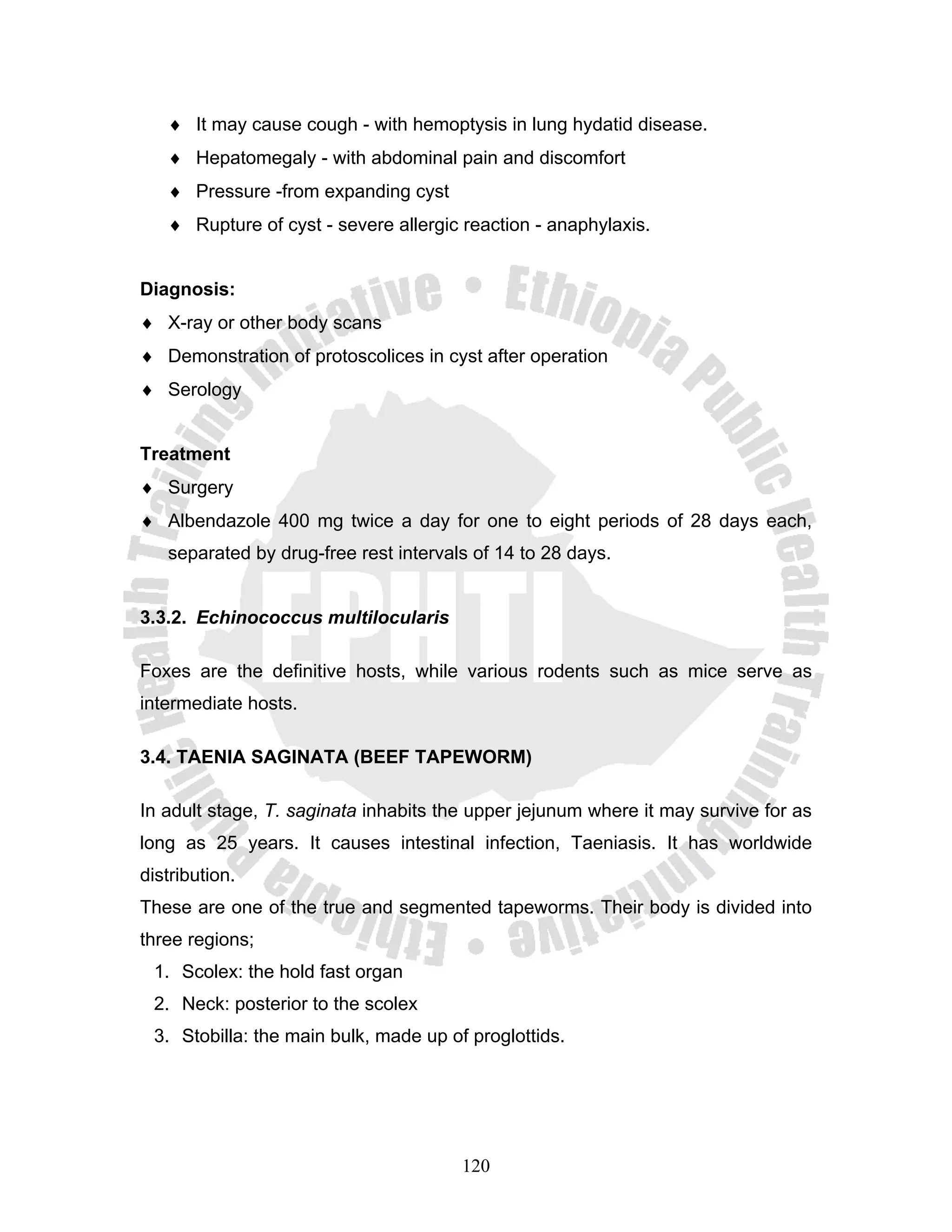 ♦ It may cause cough - with hemoptysis in lung hydatid disease.
   ♦ Hepatomegaly - with abdominal pain and discomfort
   ♦ Pressure -from expanding cyst
   ♦ Rupture of cyst - severe allergic reaction - anaphylaxis.


Diagnosis:
♦ X-ray or other body scans
♦ Demonstration of protoscolices in cyst after operation
♦ Serology


Treatment
♦ Surgery
♦ Albendazole 400 mg twice a day for one to eight periods of 28 days each,
   separated by drug-free rest intervals of 14 to 28 days.


3.3.2. Echinococcus multilocularis

Foxes are the definitive hosts, while various rodents such as mice serve as
intermediate hosts.

3.4. TAENIA SAGINATA (BEEF TAPEWORM)

In adult stage, T. saginata inhabits the upper jejunum where it may survive for as
long as 25 years. It causes intestinal infection, Taeniasis. It has worldwide
distribution.
These are one of the true and segmented tapeworms. Their body is divided into
three regions;
 1. Scolex: the hold fast organ
 2. Neck: posterior to the scolex
 3. Stobilla: the main bulk, made up of proglottids.




                                       120
 