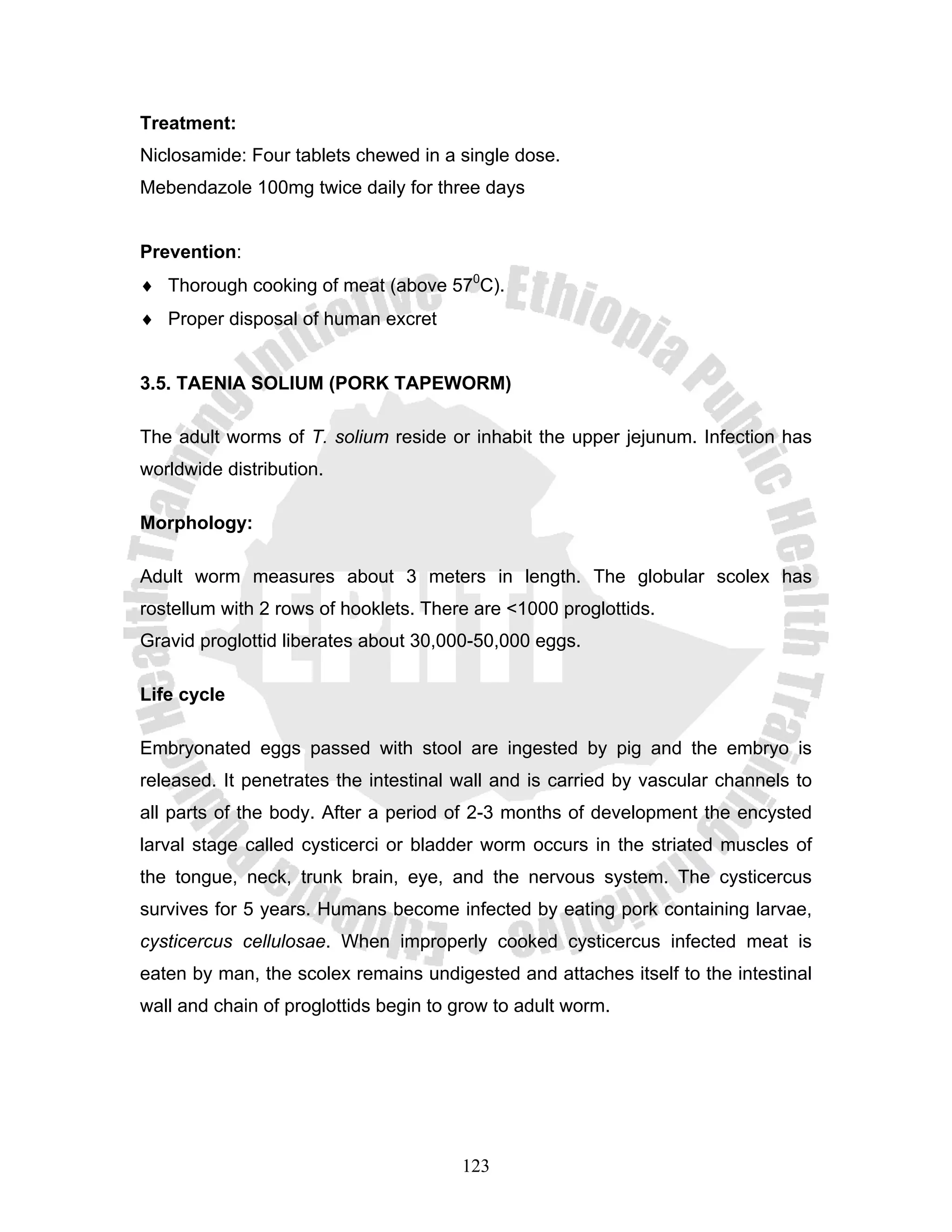 Treatment:
Niclosamide: Four tablets chewed in a single dose.
Mebendazole 100mg twice daily for three days


Prevention:
♦ Thorough cooking of meat (above 570C).
♦ Proper disposal of human excret


3.5. TAENIA SOLIUM (PORK TAPEWORM)

The adult worms of T. solium reside or inhabit the upper jejunum. Infection has
worldwide distribution.

Morphology:

Adult worm measures about 3 meters in length. The globular scolex has
rostellum with 2 rows of hooklets. There are <1000 proglottids.
Gravid proglottid liberates about 30,000-50,000 eggs.

Life cycle

Embryonated eggs passed with stool are ingested by pig and the embryo is
released. It penetrates the intestinal wall and is carried by vascular channels to
all parts of the body. After a period of 2-3 months of development the encysted
larval stage called cysticerci or bladder worm occurs in the striated muscles of
the tongue, neck, trunk brain, eye, and the nervous system. The cysticercus
survives for 5 years. Humans become infected by eating pork containing larvae,
cysticercus cellulosae. When improperly cooked cysticercus infected meat is
eaten by man, the scolex remains undigested and attaches itself to the intestinal
wall and chain of proglottids begin to grow to adult worm.




                                       123
 
