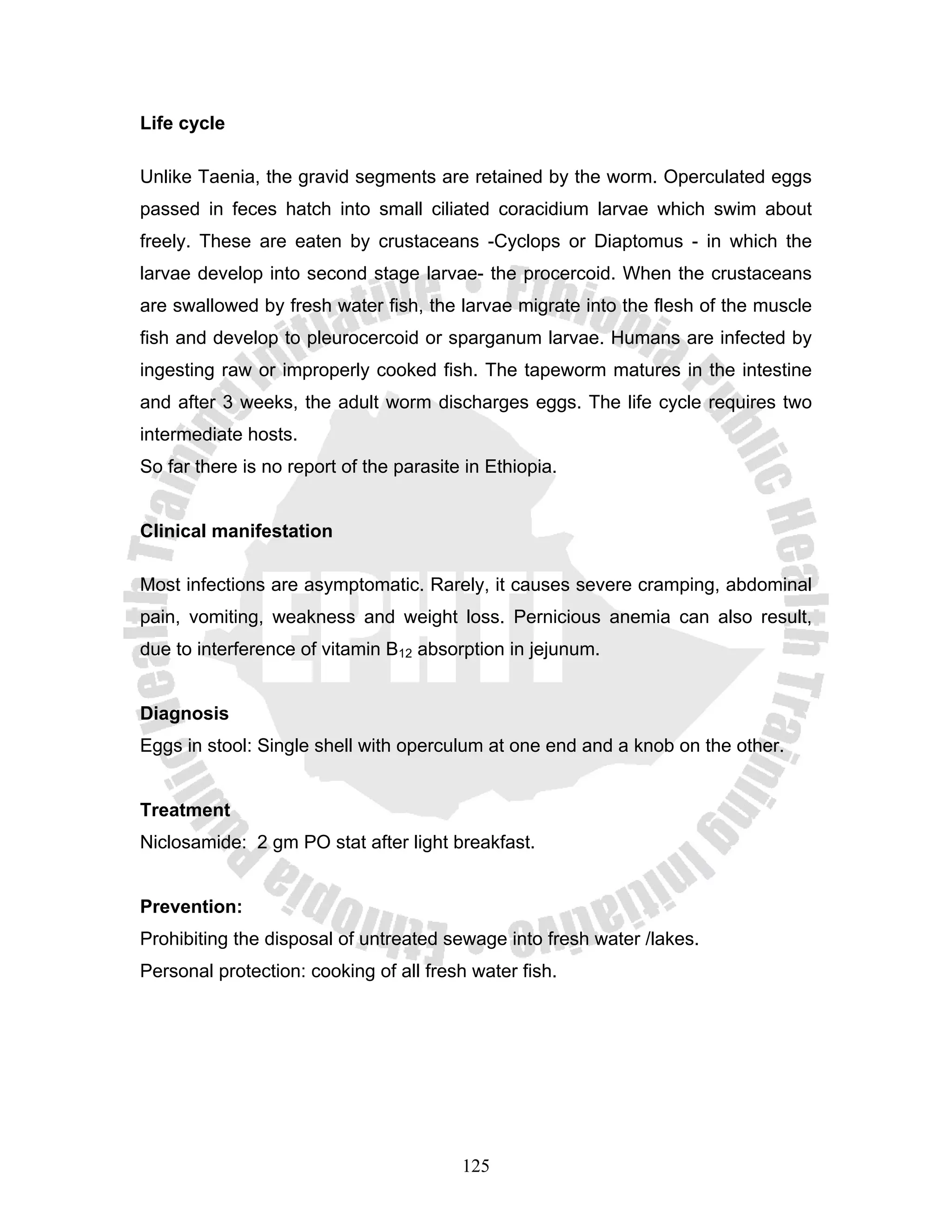 Life cycle

Unlike Taenia, the gravid segments are retained by the worm. Operculated eggs
passed in feces hatch into small ciliated coracidium larvae which swim about
freely. These are eaten by crustaceans -Cyclops or Diaptomus - in which the
larvae develop into second stage larvae- the procercoid. When the crustaceans
are swallowed by fresh water fish, the larvae migrate into the flesh of the muscle
fish and develop to pleurocercoid or sparganum larvae. Humans are infected by
ingesting raw or improperly cooked fish. The tapeworm matures in the intestine
and after 3 weeks, the adult worm discharges eggs. The life cycle requires two
intermediate hosts.
So far there is no report of the parasite in Ethiopia.


Clinical manifestation

Most infections are asymptomatic. Rarely, it causes severe cramping, abdominal
pain, vomiting, weakness and weight loss. Pernicious anemia can also result,
due to interference of vitamin B12 absorption in jejunum.


Diagnosis
Eggs in stool: Single shell with operculum at one end and a knob on the other.


Treatment
Niclosamide: 2 gm PO stat after light breakfast.


Prevention:
Prohibiting the disposal of untreated sewage into fresh water /lakes.
Personal protection: cooking of all fresh water fish.




                                         125
 