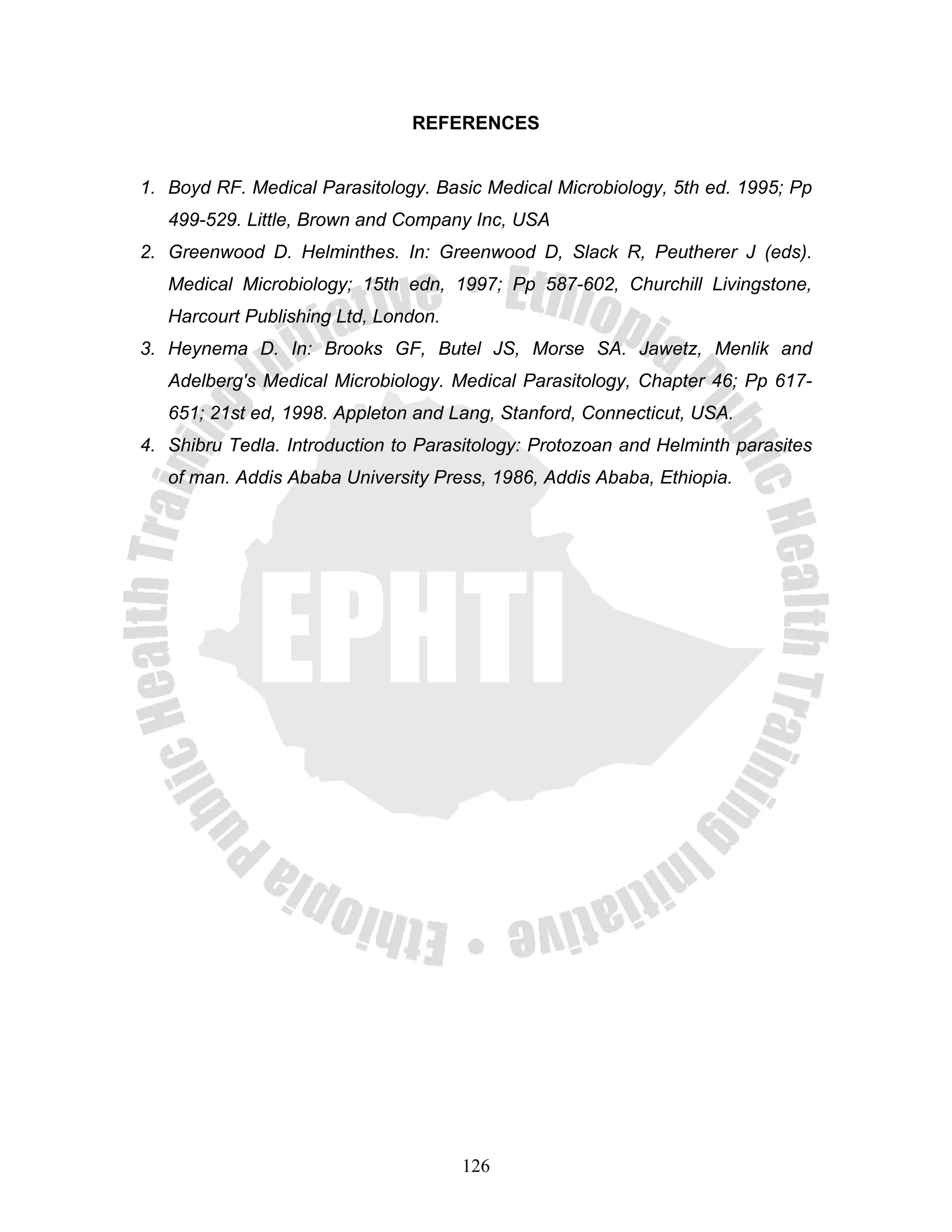 REFERENCES


1. Boyd RF. Medical Parasitology. Basic Medical Microbiology, 5th ed. 1995; Pp
   499-529. Little, Brown and Company Inc, USA
2. Greenwood D. Helminthes. In: Greenwood D, Slack R, Peutherer J (eds).
   Medical Microbiology; 15th edn, 1997; Pp 587-602, Churchill Livingstone,
   Harcourt Publishing Ltd, London.
3. Heynema D. In: Brooks GF, Butel JS, Morse SA. Jawetz, Menlik and
   Adelberg's Medical Microbiology. Medical Parasitology, Chapter 46; Pp 617-
   651; 21st ed, 1998. Appleton and Lang, Stanford, Connecticut, USA.
4. Shibru Tedla. Introduction to Parasitology: Protozoan and Helminth parasites
   of man. Addis Ababa University Press, 1986, Addis Ababa, Ethiopia.




                                      126
 