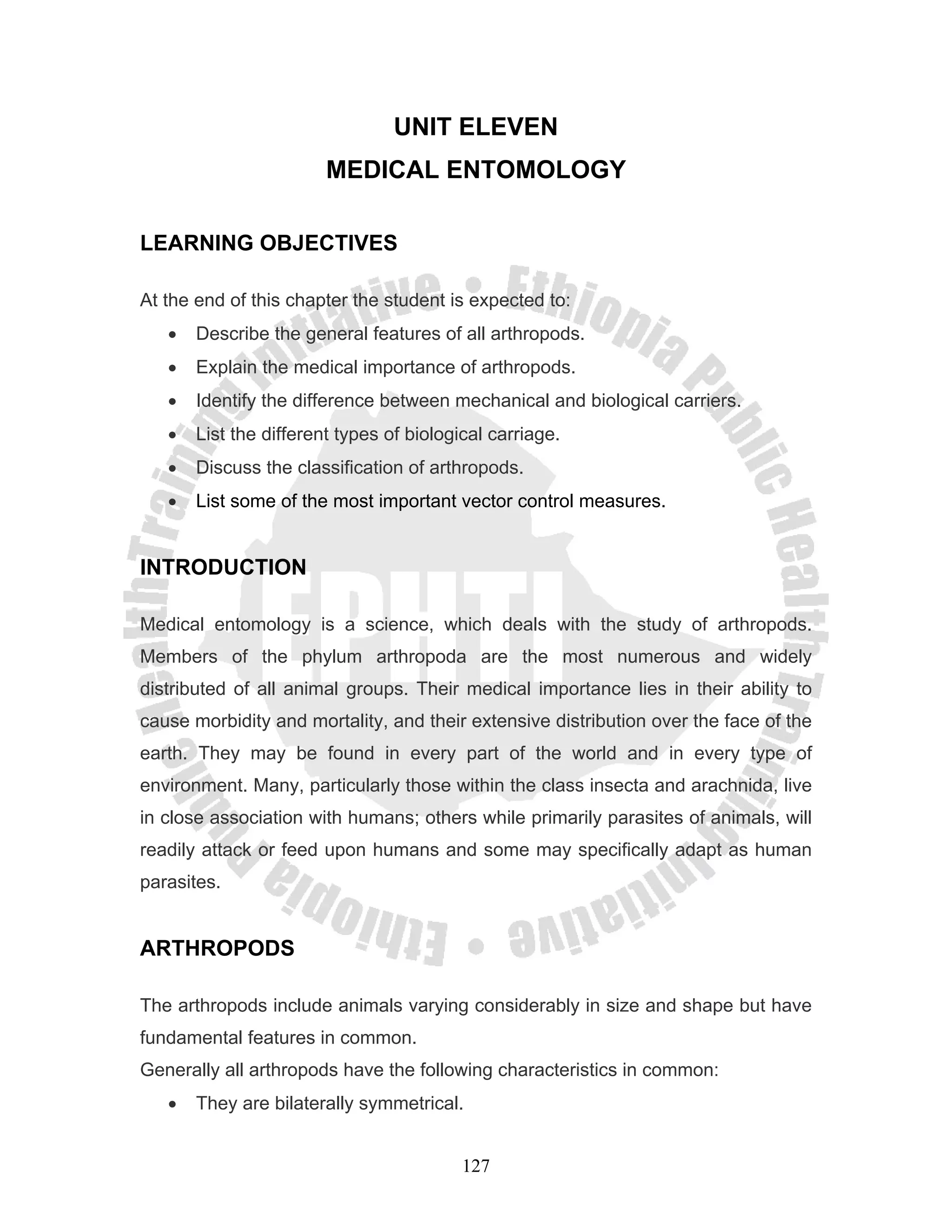 UNIT ELEVEN
                        MEDICAL ENTOMOLOGY

LEARNING OBJECTIVES

At the end of this chapter the student is expected to:
   •   Describe the general features of all arthropods.
   •   Explain the medical importance of arthropods.
   •   Identify the difference between mechanical and biological carriers.
   •   List the different types of biological carriage.
   •   Discuss the classification of arthropods.
   •   List some of the most important vector control measures.


INTRODUCTION

Medical entomology is a science, which deals with the study of arthropods.
Members of the phylum arthropoda are the most numerous and widely
distributed of all animal groups. Their medical importance lies in their ability to
cause morbidity and mortality, and their extensive distribution over the face of the
earth. They may be found in every part of the world and in every type of
environment. Many, particularly those within the class insecta and arachnida, live
in close association with humans; others while primarily parasites of animals, will
readily attack or feed upon humans and some may specifically adapt as human
parasites.


ARTHROPODS

The arthropods include animals varying considerably in size and shape but have
fundamental features in common.
Generally all arthropods have the following characteristics in common:
   •   They are bilaterally symmetrical.


                                          127
 