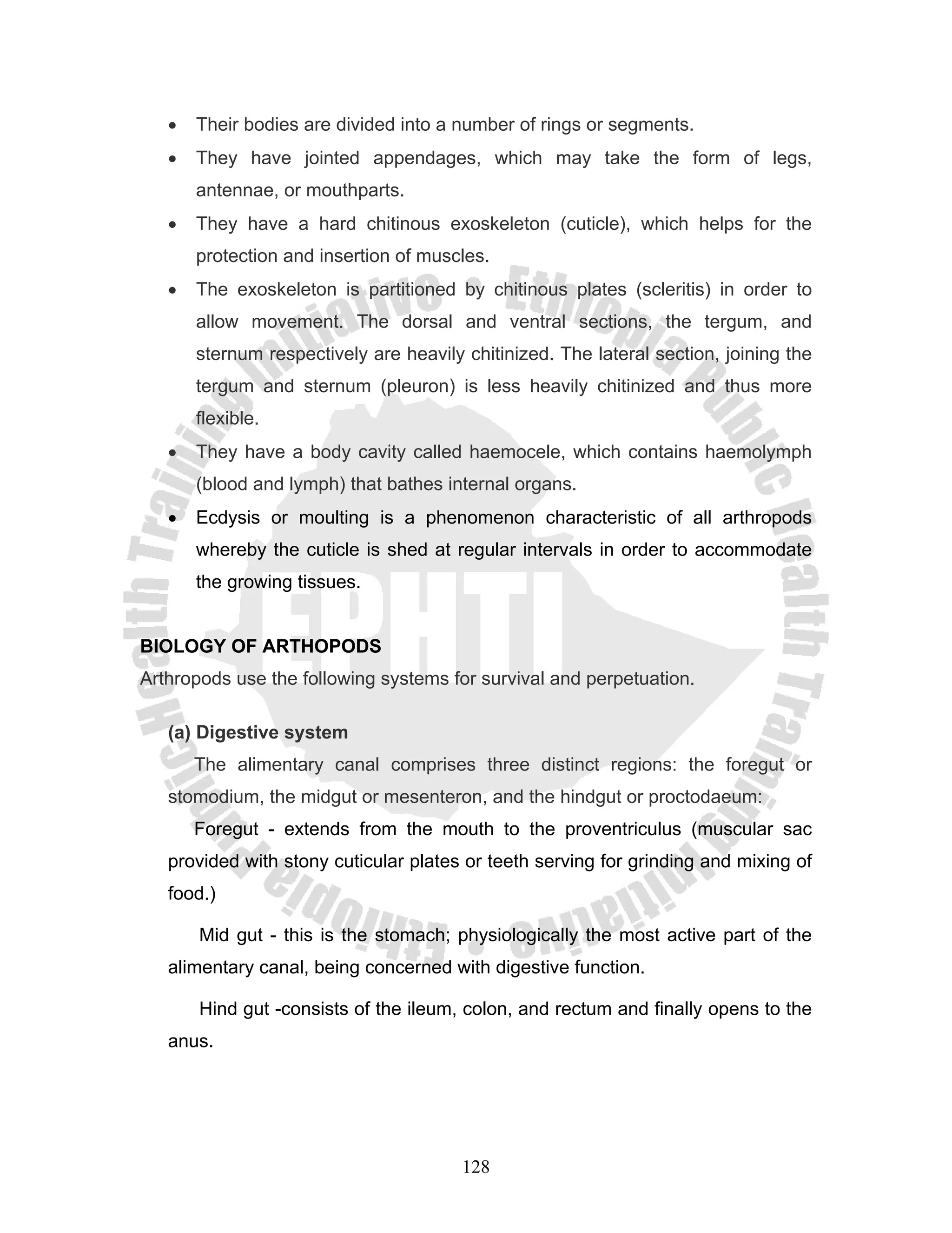 •   Their bodies are divided into a number of rings or segments.
   •   They have jointed appendages, which may take the form of legs,
       antennae, or mouthparts.
   •   They have a hard chitinous exoskeleton (cuticle), which helps for the
       protection and insertion of muscles.
   •   The exoskeleton is partitioned by chitinous plates (scleritis) in order to
       allow movement. The dorsal and ventral sections, the tergum, and
       sternum respectively are heavily chitinized. The lateral section, joining the
       tergum and sternum (pleuron) is less heavily chitinized and thus more
       flexible.
   •   They have a body cavity called haemocele, which contains haemolymph
       (blood and lymph) that bathes internal organs.
   •   Ecdysis or moulting is a phenomenon characteristic of all arthropods
       whereby the cuticle is shed at regular intervals in order to accommodate
       the growing tissues.


BIOLOGY OF ARTHOPODS
Arthropods use the following systems for survival and perpetuation.

   (a) Digestive system
       The alimentary canal comprises three distinct regions: the foregut or
   stomodium, the midgut or mesenteron, and the hindgut or proctodaeum:
       Foregut - extends from the mouth to the proventriculus (muscular sac
   provided with stony cuticular plates or teeth serving for grinding and mixing of
   food.)

       Mid gut - this is the stomach; physiologically the most active part of the
   alimentary canal, being concerned with digestive function.

       Hind gut -consists of the ileum, colon, and rectum and finally opens to the
   anus.




                                        128
 