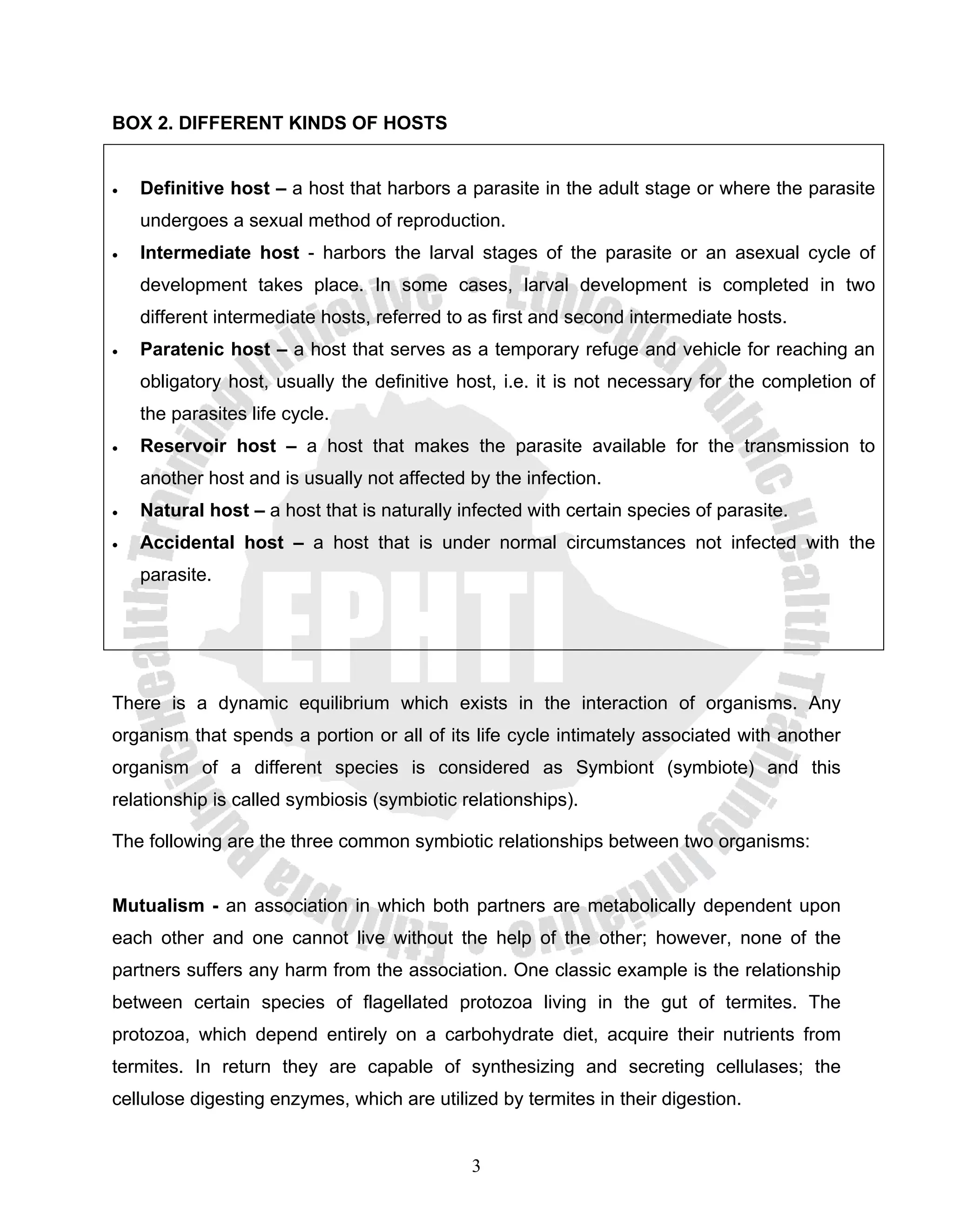 BOX 2. DIFFERENT KINDS OF HOSTS


•   Definitive host – a host that harbors a parasite in the adult stage or where the parasite
    undergoes a sexual method of reproduction.
•   Intermediate host - harbors the larval stages of the parasite or an asexual cycle of
    development takes place. In some cases, larval development is completed in two
    different intermediate hosts, referred to as first and second intermediate hosts.
•   Paratenic host – a host that serves as a temporary refuge and vehicle for reaching an
    obligatory host, usually the definitive host, i.e. it is not necessary for the completion of
    the parasites life cycle.
•   Reservoir host – a host that makes the parasite available for the transmission to
    another host and is usually not affected by the infection.
•   Natural host – a host that is naturally infected with certain species of parasite.
•   Accidental host – a host that is under normal circumstances not infected with the
    parasite.




There is a dynamic equilibrium which exists in the interaction of organisms. Any
organism that spends a portion or all of its life cycle intimately associated with another
organism of a different species is considered as Symbiont (symbiote) and this
relationship is called symbiosis (symbiotic relationships).

The following are the three common symbiotic relationships between two organisms:


Mutualism - an association in which both partners are metabolically dependent upon
each other and one cannot live without the help of the other; however, none of the
partners suffers any harm from the association. One classic example is the relationship
between certain species of flagellated protozoa living in the gut of termites. The
protozoa, which depend entirely on a carbohydrate diet, acquire their nutrients from
termites. In return they are capable of synthesizing and secreting cellulases; the
cellulose digesting enzymes, which are utilized by termites in their digestion.


                                             3
 