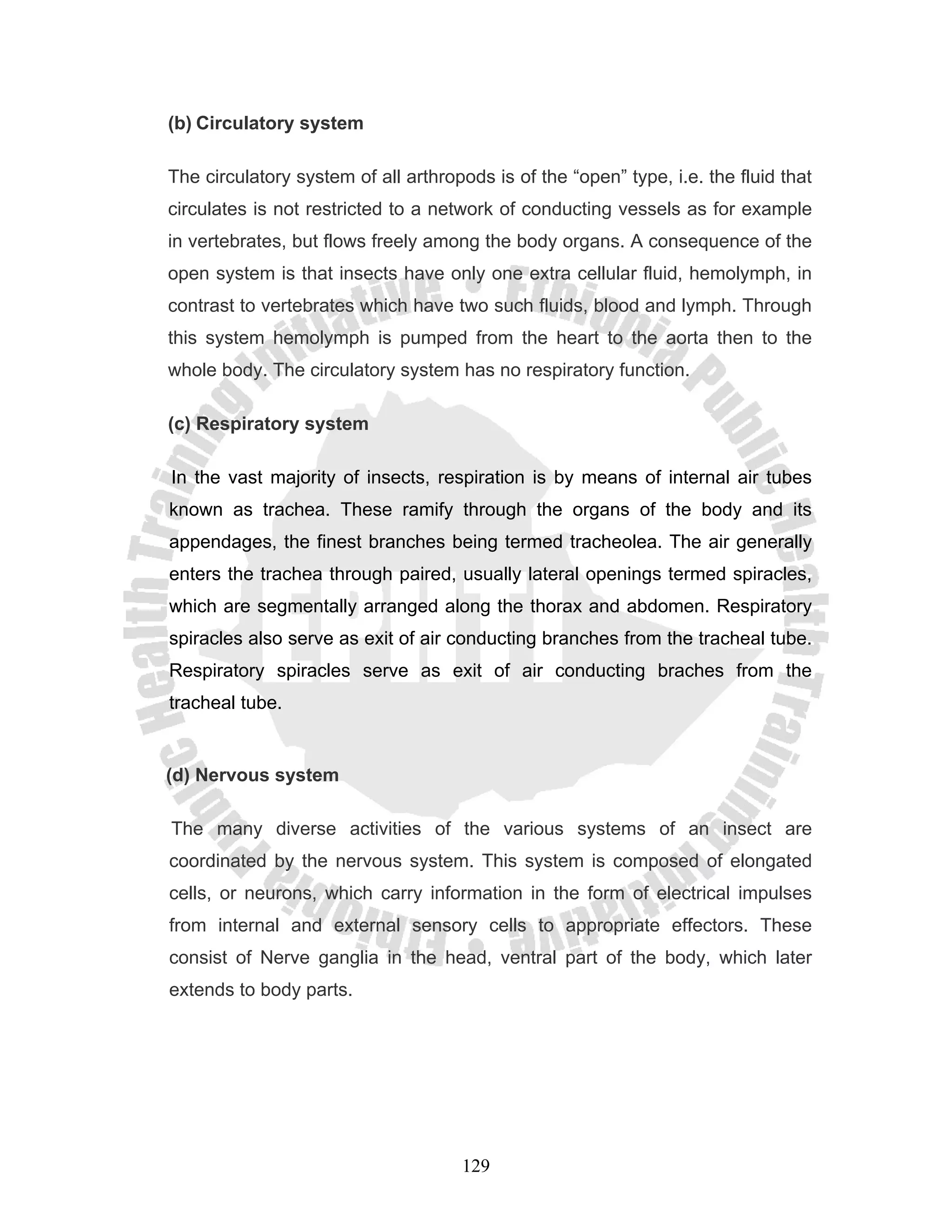 (b) Circulatory system

The circulatory system of all arthropods is of the “open” type, i.e. the fluid that
circulates is not restricted to a network of conducting vessels as for example
in vertebrates, but flows freely among the body organs. A consequence of the
open system is that insects have only one extra cellular fluid, hemolymph, in
contrast to vertebrates which have two such fluids, blood and lymph. Through
this system hemolymph is pumped from the heart to the aorta then to the
whole body. The circulatory system has no respiratory function.

(c) Respiratory system

In the vast majority of insects, respiration is by means of internal air tubes
known as trachea. These ramify through the organs of the body and its
appendages, the finest branches being termed tracheolea. The air generally
enters the trachea through paired, usually lateral openings termed spiracles,
which are segmentally arranged along the thorax and abdomen. Respiratory
spiracles also serve as exit of air conducting branches from the tracheal tube.
Respiratory spiracles serve as exit of air conducting braches from the
tracheal tube.


(d) Nervous system

The many diverse activities of the various systems of an insect are
coordinated by the nervous system. This system is composed of elongated
cells, or neurons, which carry information in the form of electrical impulses
from internal and external sensory cells to appropriate effectors. These
consist of Nerve ganglia in the head, ventral part of the body, which later
extends to body parts.




                                     129
 