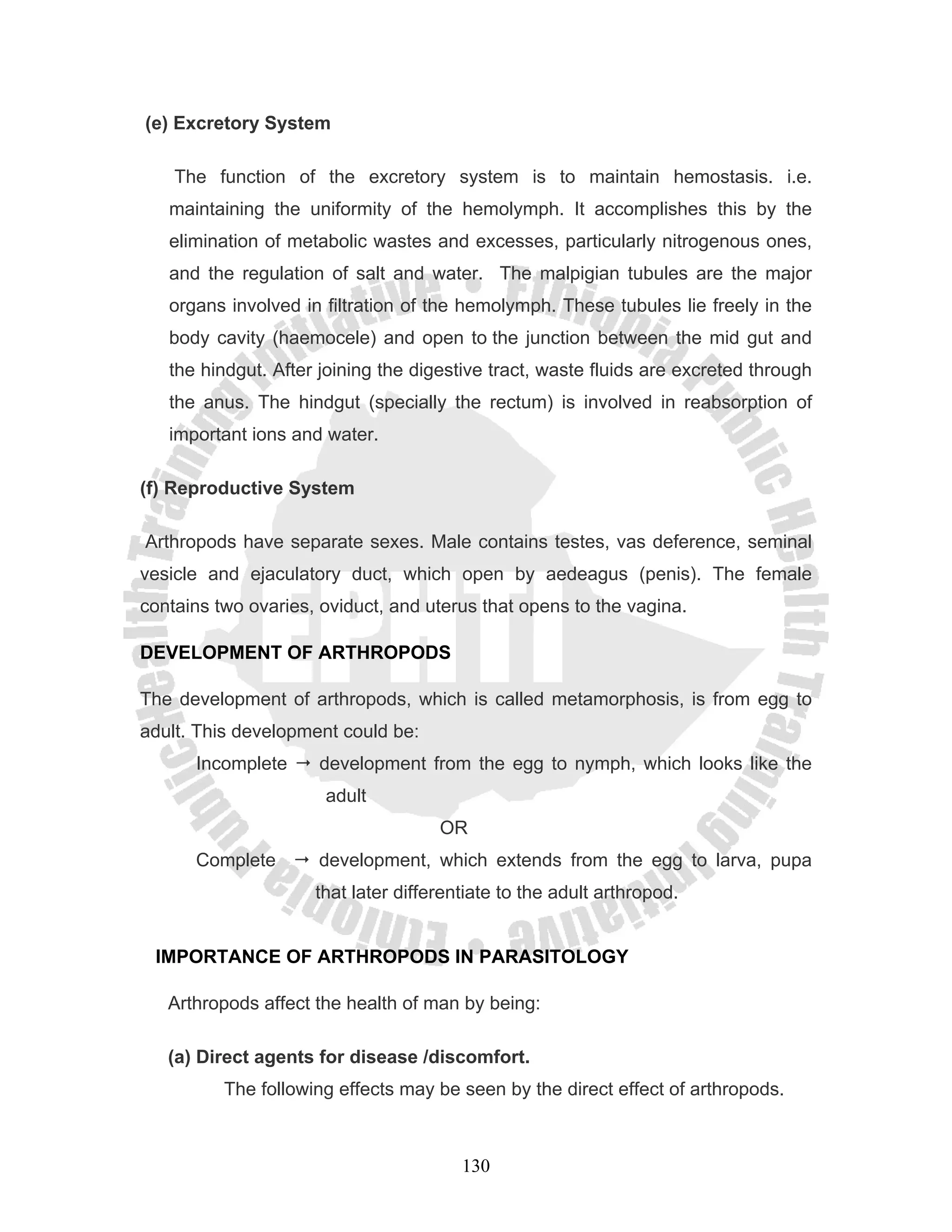 (e) Excretory System

    The function of the excretory system is to maintain hemostasis. i.e.
   maintaining the uniformity of the hemolymph. It accomplishes this by the
   elimination of metabolic wastes and excesses, particularly nitrogenous ones,
   and the regulation of salt and water. The malpigian tubules are the major
   organs involved in filtration of the hemolymph. These tubules lie freely in the
   body cavity (haemocele) and open to the junction between the mid gut and
   the hindgut. After joining the digestive tract, waste fluids are excreted through
   the anus. The hindgut (specially the rectum) is involved in reabsorption of
   important ions and water.

(f) Reproductive System

Arthropods have separate sexes. Male contains testes, vas deference, seminal
vesicle and ejaculatory duct, which open by aedeagus (penis). The female
contains two ovaries, oviduct, and uterus that opens to the vagina.

DEVELOPMENT OF ARTHROPODS

The development of arthropods, which is called metamorphosis, is from egg to
adult. This development could be:
      Incomplete     development from the egg to nymph, which looks like the
                      adult
                                     OR
      Complete       development, which extends from the egg to larva, pupa
                     that later differentiate to the adult arthropod.


 IMPORTANCE OF ARTHROPODS IN PARASITOLOGY

   Arthropods affect the health of man by being:

   (a) Direct agents for disease /discomfort.
          The following effects may be seen by the direct effect of arthropods.



                                        130
 