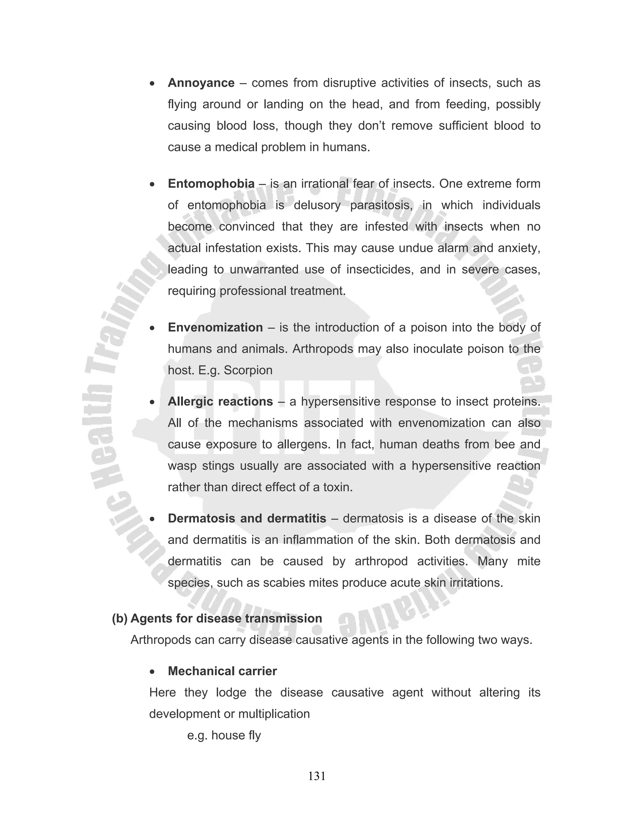 •   Annoyance – comes from disruptive activities of insects, such as
          flying around or landing on the head, and from feeding, possibly
          causing blood loss, though they don’t remove sufficient blood to
          cause a medical problem in humans.

      •   Entomophobia – is an irrational fear of insects. One extreme form
          of entomophobia is delusory parasitosis, in which individuals
          become convinced that they are infested with insects when no
          actual infestation exists. This may cause undue alarm and anxiety,
          leading to unwarranted use of insecticides, and in severe cases,
          requiring professional treatment.

      •   Envenomization – is the introduction of a poison into the body of
          humans and animals. Arthropods may also inoculate poison to the
          host. E.g. Scorpion

      •   Allergic reactions – a hypersensitive response to insect proteins.
          All of the mechanisms associated with envenomization can also
          cause exposure to allergens. In fact, human deaths from bee and
          wasp stings usually are associated with a hypersensitive reaction
          rather than direct effect of a toxin.

      •   Dermatosis and dermatitis – dermatosis is a disease of the skin
          and dermatitis is an inflammation of the skin. Both dermatosis and
          dermatitis can be caused by arthropod activities. Many mite
          species, such as scabies mites produce acute skin irritations.

(b) Agents for disease transmission
   Arthropods can carry disease causative agents in the following two ways.

      •   Mechanical carrier
      Here they lodge the disease causative agent without altering its
      development or multiplication
             e.g. house fly


                                     131
 