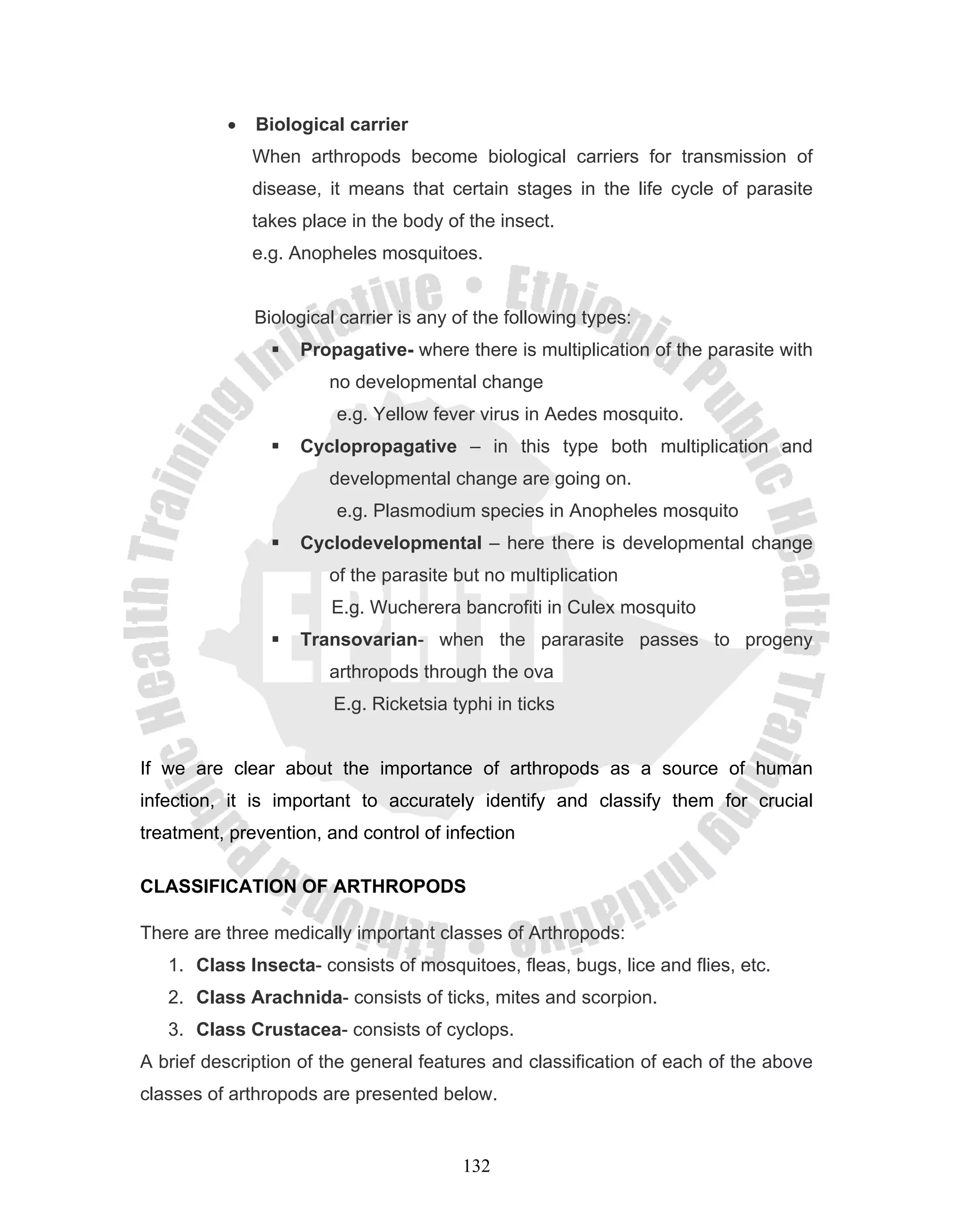 •   Biological carrier
              When arthropods become biological carriers for transmission of
              disease, it means that certain stages in the life cycle of parasite
              takes place in the body of the insect.
              e.g. Anopheles mosquitoes.


              Biological carrier is any of the following types:
                    Propagative- where there is multiplication of the parasite with
                       no developmental change
                        e.g. Yellow fever virus in Aedes mosquito.
                    Cyclopropagative – in this type both multiplication and
                       developmental change are going on.
                        e.g. Plasmodium species in Anopheles mosquito
                    Cyclodevelopmental – here there is developmental change
                       of the parasite but no multiplication
                        E.g. Wucherera bancrofiti in Culex mosquito
                    Transovarian- when the pararasite passes to progeny
                       arthropods through the ova
                        E.g. Ricketsia typhi in ticks


If we are clear about the importance of arthropods as a source of human
infection, it is important to accurately identify and classify them for crucial
treatment, prevention, and control of infection

CLASSIFICATION OF ARTHROPODS

There are three medically important classes of Arthropods:
   1. Class Insecta- consists of mosquitoes, fleas, bugs, lice and flies, etc.
   2. Class Arachnida- consists of ticks, mites and scorpion.
   3. Class Crustacea- consists of cyclops.
A brief description of the general features and classification of each of the above
classes of arthropods are presented below.


                                         132
 