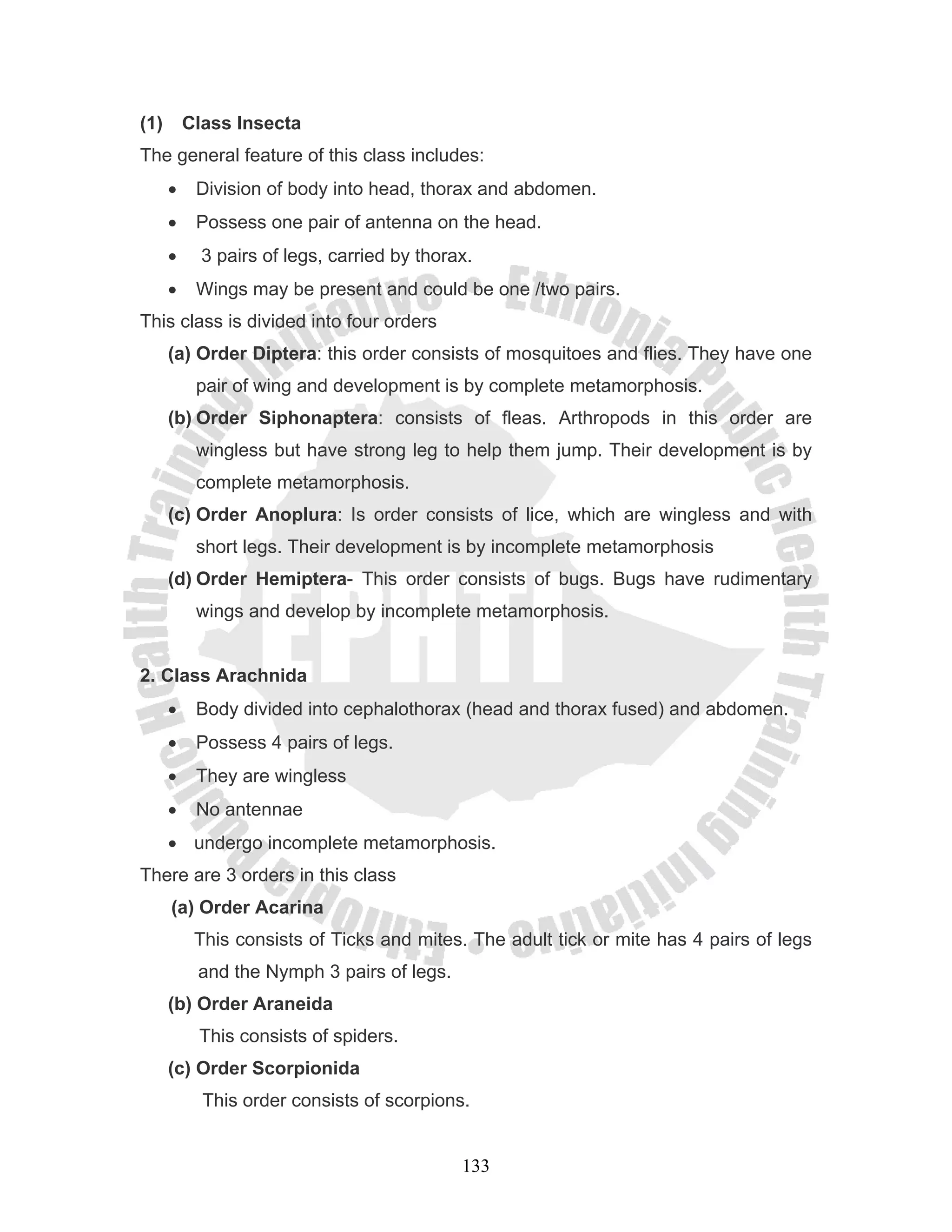 (1)       Class Insecta
The general feature of this class includes:
      •    Division of body into head, thorax and abdomen.
      •    Possess one pair of antenna on the head.
      •     3 pairs of legs, carried by thorax.
      •    Wings may be present and could be one /two pairs.
This class is divided into four orders
      (a) Order Diptera: this order consists of mosquitoes and flies. They have one
           pair of wing and development is by complete metamorphosis.
      (b) Order Siphonaptera: consists of fleas. Arthropods in this order are
           wingless but have strong leg to help them jump. Their development is by
           complete metamorphosis.
      (c) Order Anoplura: Is order consists of lice, which are wingless and with
           short legs. Their development is by incomplete metamorphosis
      (d) Order Hemiptera- This order consists of bugs. Bugs have rudimentary
           wings and develop by incomplete metamorphosis.


2. Class Arachnida
      •    Body divided into cephalothorax (head and thorax fused) and abdomen.
      •    Possess 4 pairs of legs.
      •    They are wingless
      •    No antennae
      • undergo incomplete metamorphosis.
There are 3 orders in this class
      (a) Order Acarina
           This consists of Ticks and mites. The adult tick or mite has 4 pairs of legs
           and the Nymph 3 pairs of legs.
      (b) Order Araneida
           This consists of spiders.
      (c) Order Scorpionida
            This order consists of scorpions.


                                             133
 