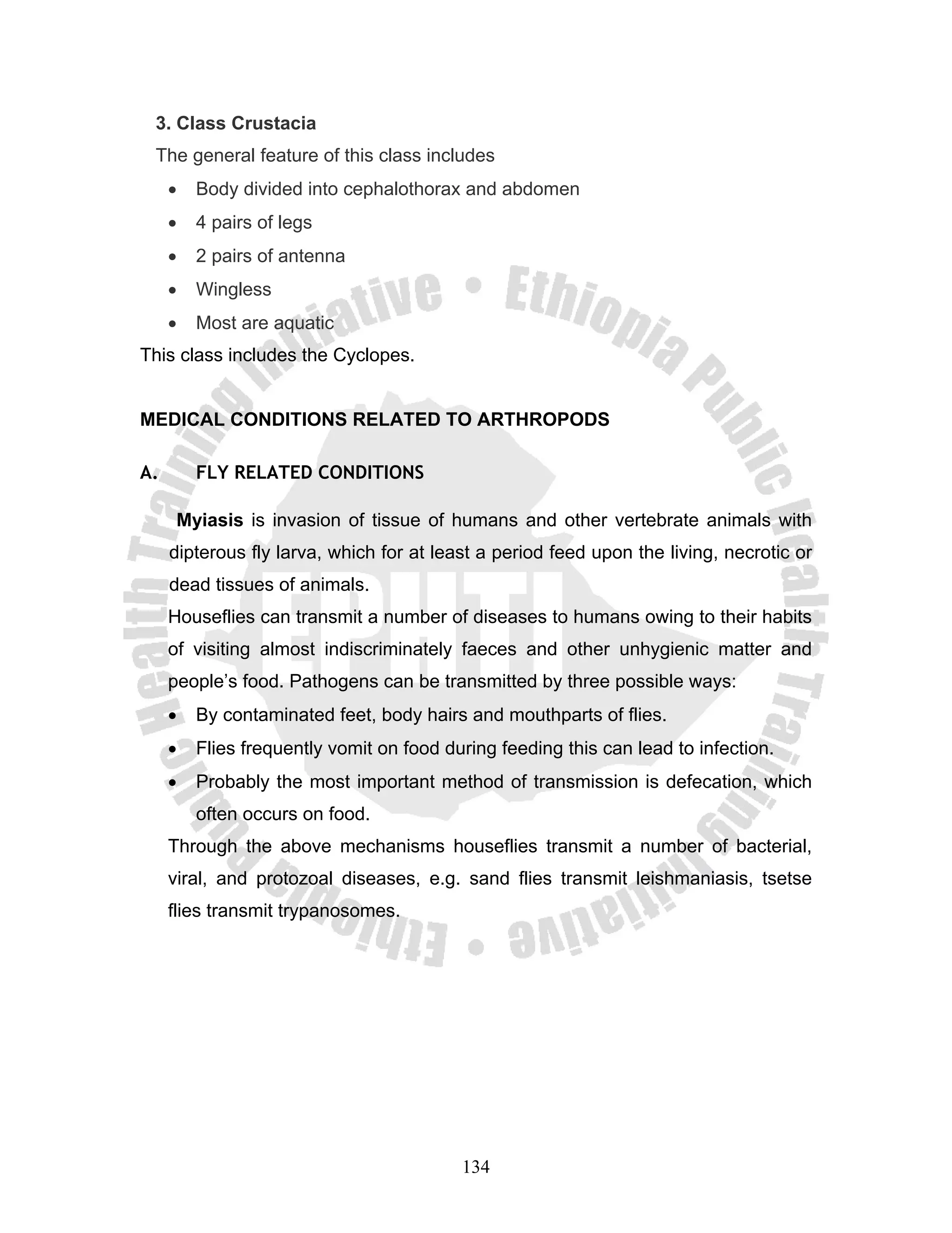 3. Class Crustacia
 The general feature of this class includes
     •   Body divided into cephalothorax and abdomen
     •   4 pairs of legs
     •   2 pairs of antenna
     •   Wingless
     •   Most are aquatic
This class includes the Cyclopes.


MEDICAL CONDITIONS RELATED TO ARTHROPODS

A.       FLY RELATED CONDITIONS

      Myiasis is invasion of tissue of humans and other vertebrate animals with
     dipterous fly larva, which for at least a period feed upon the living, necrotic or
     dead tissues of animals.
     Houseflies can transmit a number of diseases to humans owing to their habits
     of visiting almost indiscriminately faeces and other unhygienic matter and
     people’s food. Pathogens can be transmitted by three possible ways:
     •   By contaminated feet, body hairs and mouthparts of flies.
     •   Flies frequently vomit on food during feeding this can lead to infection.
     •   Probably the most important method of transmission is defecation, which
         often occurs on food.
     Through the above mechanisms houseflies transmit a number of bacterial,
     viral, and protozoal diseases, e.g. sand flies transmit leishmaniasis, tsetse
     flies transmit trypanosomes.




                                          134
 