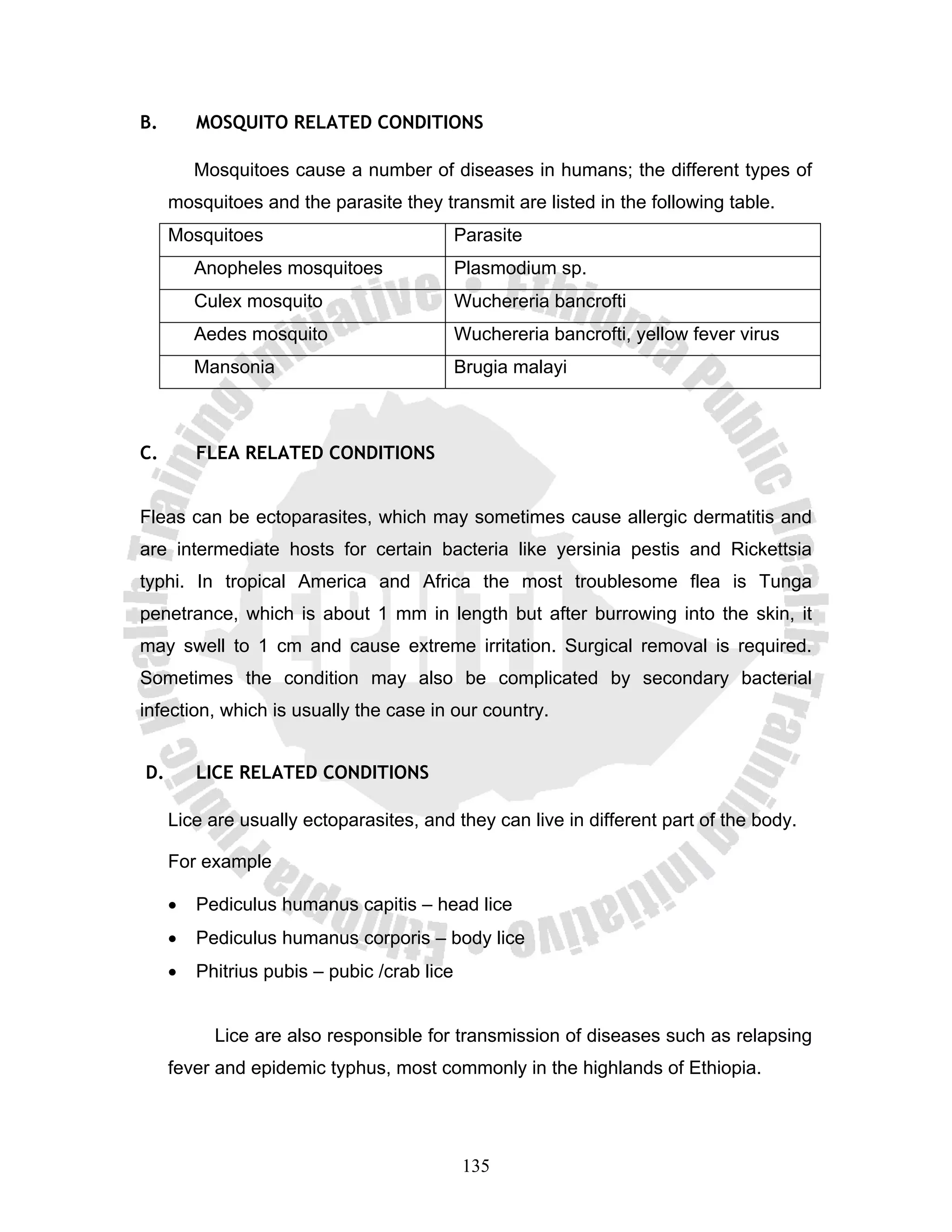 B.       MOSQUITO RELATED CONDITIONS

         Mosquitoes cause a number of diseases in humans; the different types of
     mosquitoes and the parasite they transmit are listed in the following table.
     Mosquitoes                              Parasite
         Anopheles mosquitoes                Plasmodium sp.
         Culex mosquito                      Wuchereria bancrofti
         Aedes mosquito                      Wuchereria bancrofti, yellow fever virus
         Mansonia                            Brugia malayi



C.       FLEA RELATED CONDITIONS


Fleas can be ectoparasites, which may sometimes cause allergic dermatitis and
are intermediate hosts for certain bacteria like yersinia pestis and Rickettsia
typhi. In tropical America and Africa the most troublesome flea is Tunga
penetrance, which is about 1 mm in length but after burrowing into the skin, it
may swell to 1 cm and cause extreme irritation. Surgical removal is required.
Sometimes the condition may also be complicated by secondary bacterial
infection, which is usually the case in our country.


D.       LICE RELATED CONDITIONS

     Lice are usually ectoparasites, and they can live in different part of the body.

     For example

     •   Pediculus humanus capitis – head lice
     •   Pediculus humanus corporis – body lice
     •   Phitrius pubis – pubic /crab lice


           Lice are also responsible for transmission of diseases such as relapsing
     fever and epidemic typhus, most commonly in the highlands of Ethiopia.




                                             135
 