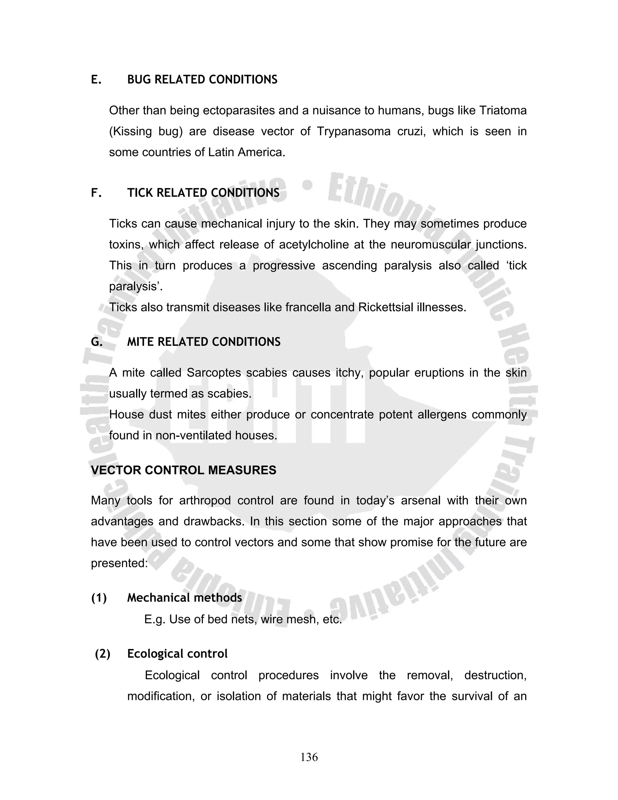 E.       BUG RELATED CONDITIONS

      Other than being ectoparasites and a nuisance to humans, bugs like Triatoma
      (Kissing bug) are disease vector of Trypanasoma cruzi, which is seen in
      some countries of Latin America.


F.       TICK RELATED CONDITIONS

      Ticks can cause mechanical injury to the skin. They may sometimes produce
      toxins, which affect release of acetylcholine at the neuromuscular junctions.
      This in turn produces a progressive ascending paralysis also called ‘tick
      paralysis’.
      Ticks also transmit diseases like francella and Rickettsial illnesses.

G.       MITE RELATED CONDITIONS

      A mite called Sarcoptes scabies causes itchy, popular eruptions in the skin
      usually termed as scabies.
      House dust mites either produce or concentrate potent allergens commonly
      found in non-ventilated houses.

VECTOR CONTROL MEASURES

Many tools for arthropod control are found in today’s arsenal with their own
advantages and drawbacks. In this section some of the major approaches that
have been used to control vectors and some that show promise for the future are
presented:

(1)      Mechanical methods
             E.g. Use of bed nets, wire mesh, etc.

(2)      Ecological control
             Ecological control procedures involve the removal, destruction,
         modification, or isolation of materials that might favor the survival of an




                                           136
 