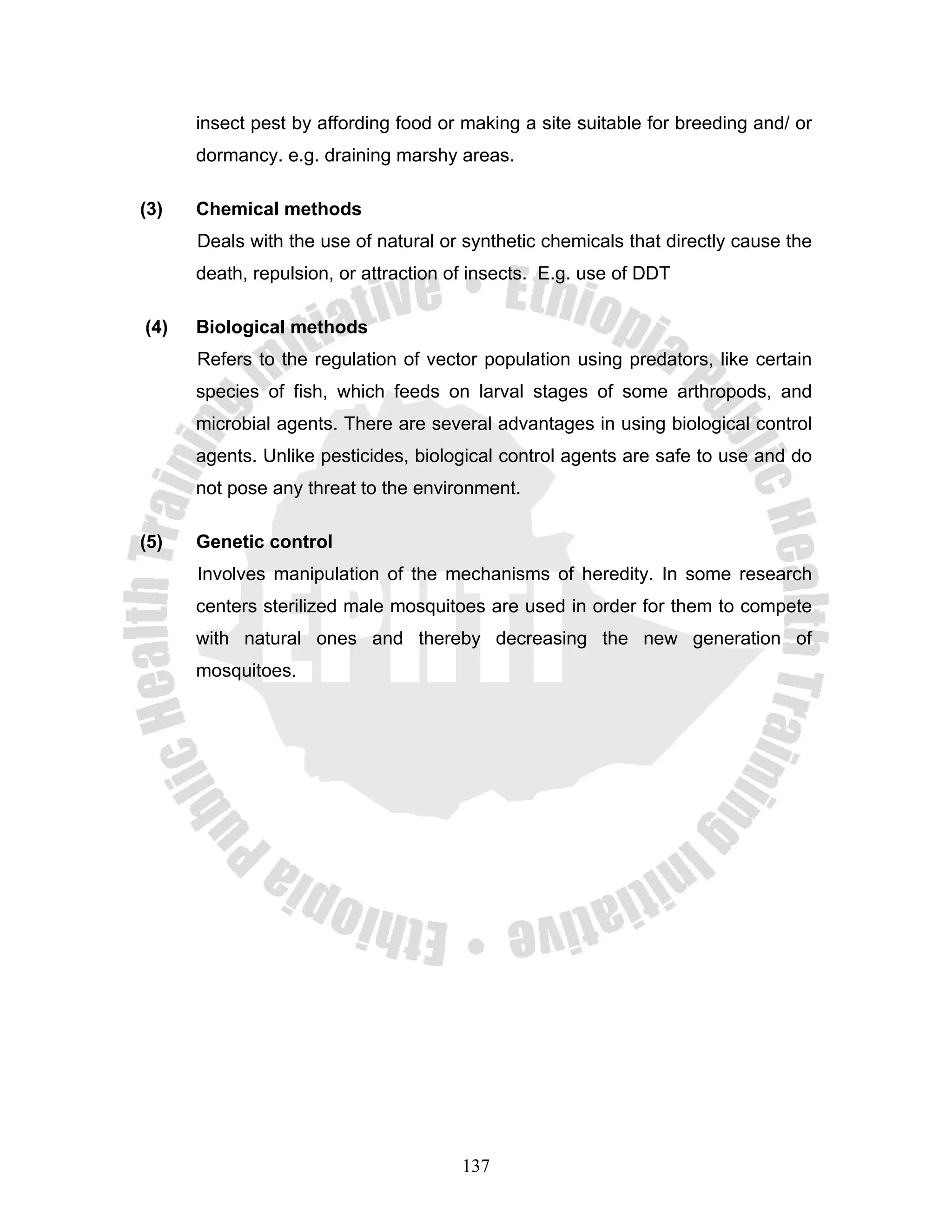 insect pest by affording food or making a site suitable for breeding and/ or
      dormancy. e.g. draining marshy areas.

(3)   Chemical methods
      Deals with the use of natural or synthetic chemicals that directly cause the
      death, repulsion, or attraction of insects. E.g. use of DDT

(4)   Biological methods
      Refers to the regulation of vector population using predators, like certain
      species of fish, which feeds on larval stages of some arthropods, and
      microbial agents. There are several advantages in using biological control
      agents. Unlike pesticides, biological control agents are safe to use and do
      not pose any threat to the environment.

(5)   Genetic control
      Involves manipulation of the mechanisms of heredity. In some research
      centers sterilized male mosquitoes are used in order for them to compete
      with natural ones and thereby decreasing the new generation of
      mosquitoes.




                                       137
 