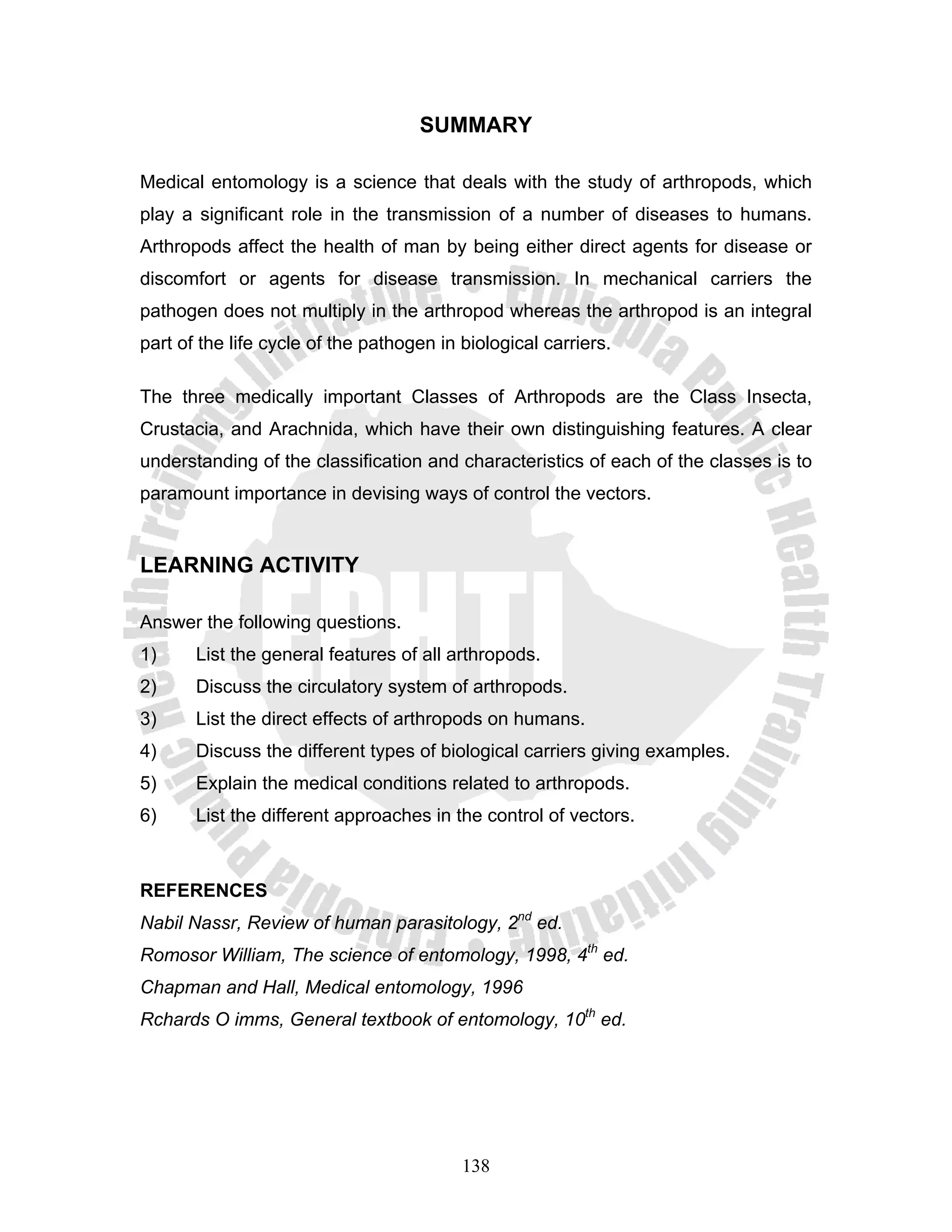 SUMMARY

Medical entomology is a science that deals with the study of arthropods, which
play a significant role in the transmission of a number of diseases to humans.
Arthropods affect the health of man by being either direct agents for disease or
discomfort or agents for disease transmission. In mechanical carriers the
pathogen does not multiply in the arthropod whereas the arthropod is an integral
part of the life cycle of the pathogen in biological carriers.

The three medically important Classes of Arthropods are the Class Insecta,
Crustacia, and Arachnida, which have their own distinguishing features. A clear
understanding of the classification and characteristics of each of the classes is to
paramount importance in devising ways of control the vectors.


LEARNING ACTIVITY

Answer the following questions.
1)     List the general features of all arthropods.
2)     Discuss the circulatory system of arthropods.
3)     List the direct effects of arthropods on humans.
4)     Discuss the different types of biological carriers giving examples.
5)     Explain the medical conditions related to arthropods.
6)     List the different approaches in the control of vectors.



REFERENCES
Nabil Nassr, Review of human parasitology, 2nd ed.
Romosor William, The science of entomology, 1998, 4th ed.
Chapman and Hall, Medical entomology, 1996
Rchards O imms, General textbook of entomology, 10th ed.




                                          138
 