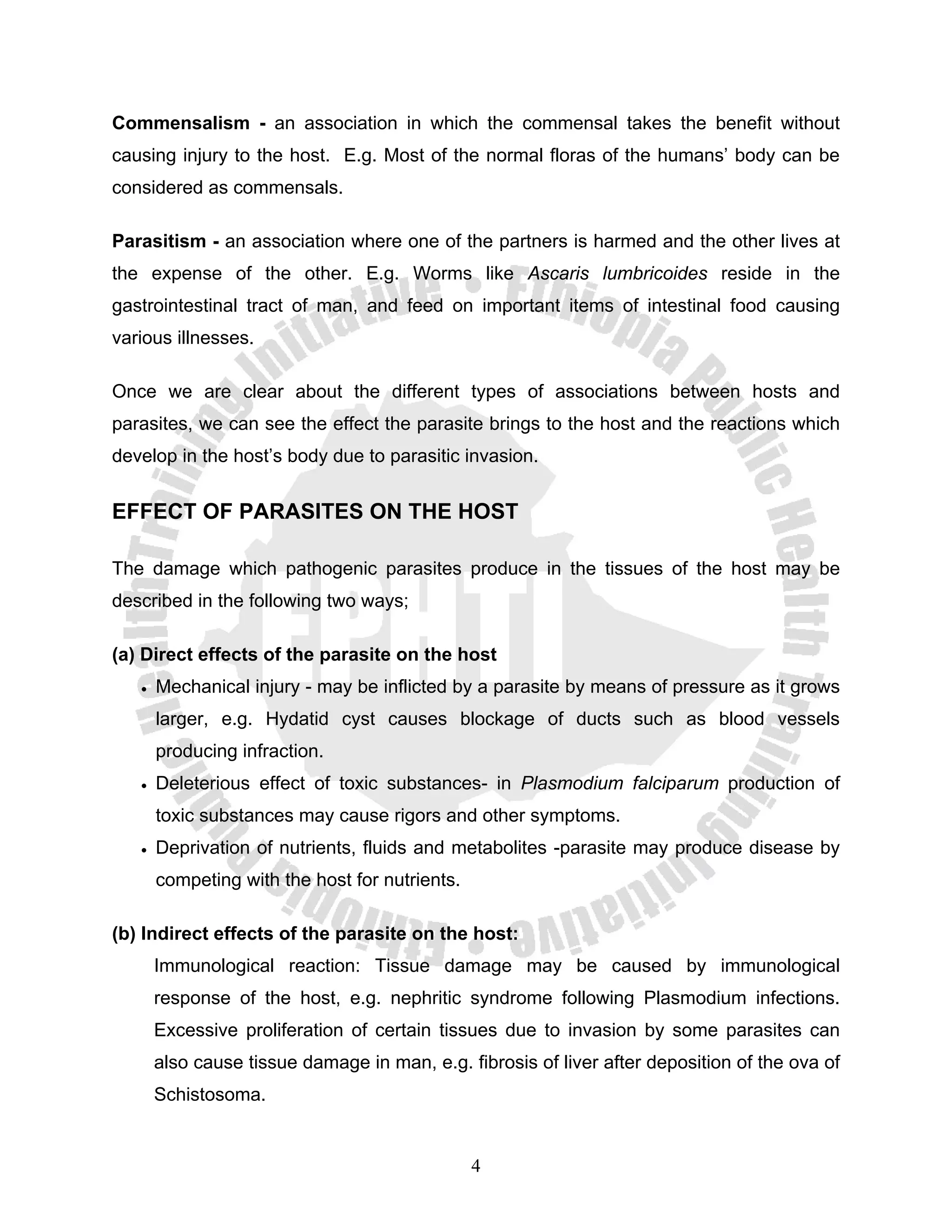Commensalism - an association in which the commensal takes the benefit without
causing injury to the host. E.g. Most of the normal floras of the humans’ body can be
considered as commensals.

Parasitism - an association where one of the partners is harmed and the other lives at
the expense of the other. E.g. Worms like Ascaris lumbricoides reside in the
gastrointestinal tract of man, and feed on important items of intestinal food causing
various illnesses.

Once we are clear about the different types of associations between hosts and
parasites, we can see the effect the parasite brings to the host and the reactions which
develop in the host’s body due to parasitic invasion.


EFFECT OF PARASITES ON THE HOST

The damage which pathogenic parasites produce in the tissues of the host may be
described in the following two ways;

(a) Direct effects of the parasite on the host
   •   Mechanical injury - may be inflicted by a parasite by means of pressure as it grows
       larger, e.g. Hydatid cyst causes blockage of ducts such as blood vessels
       producing infraction.
   •   Deleterious effect of toxic substances- in Plasmodium falciparum production of
       toxic substances may cause rigors and other symptoms.
   •   Deprivation of nutrients, fluids and metabolites -parasite may produce disease by
       competing with the host for nutrients.

(b) Indirect effects of the parasite on the host:
       Immunological reaction: Tissue damage may be caused by immunological
       response of the host, e.g. nephritic syndrome following Plasmodium infections.
       Excessive proliferation of certain tissues due to invasion by some parasites can
       also cause tissue damage in man, e.g. fibrosis of liver after deposition of the ova of
       Schistosoma.


                                                4
 