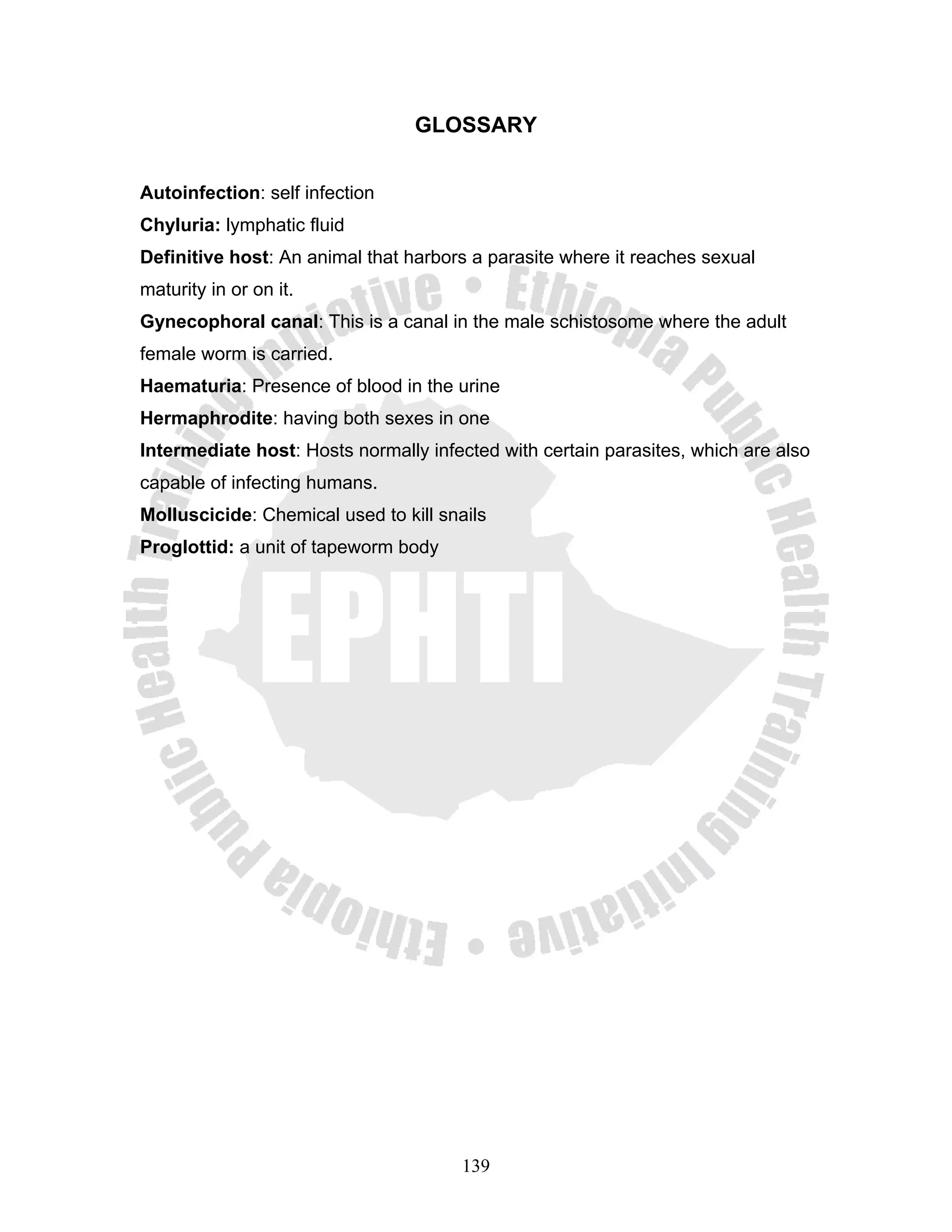GLOSSARY


Autoinfection: self infection
Chyluria: lymphatic fluid
Definitive host: An animal that harbors a parasite where it reaches sexual
maturity in or on it.
Gynecophoral canal: This is a canal in the male schistosome where the adult
female worm is carried.
Haematuria: Presence of blood in the urine
Hermaphrodite: having both sexes in one
Intermediate host: Hosts normally infected with certain parasites, which are also
capable of infecting humans.
Molluscicide: Chemical used to kill snails
Proglottid: a unit of tapeworm body




                                       139
 