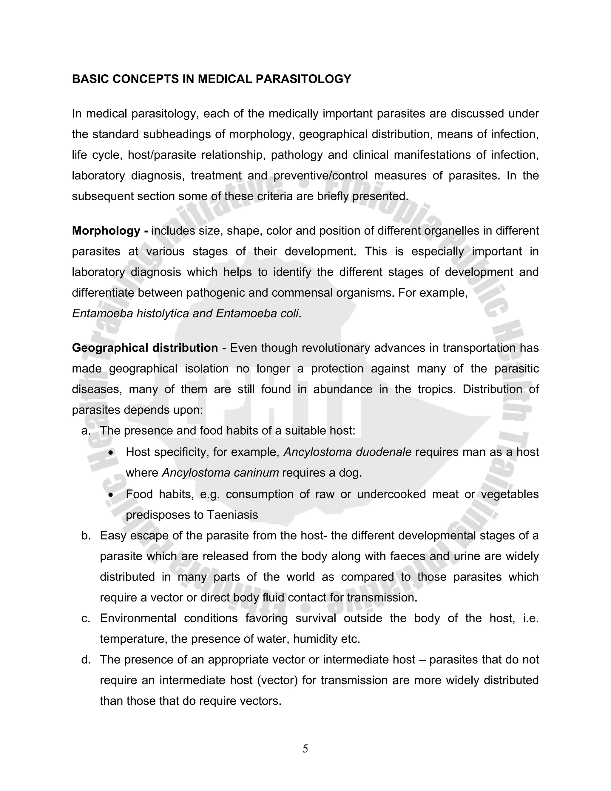 BASIC CONCEPTS IN MEDICAL PARASITOLOGY

In medical parasitology, each of the medically important parasites are discussed under
the standard subheadings of morphology, geographical distribution, means of infection,
life cycle, host/parasite relationship, pathology and clinical manifestations of infection,
laboratory diagnosis, treatment and preventive/control measures of parasites. In the
subsequent section some of these criteria are briefly presented.

Morphology - includes size, shape, color and position of different organelles in different
parasites at various stages of their development. This is especially important in
laboratory diagnosis which helps to identify the different stages of development and
differentiate between pathogenic and commensal organisms. For example,
Entamoeba histolytica and Entamoeba coli.

Geographical distribution - Even though revolutionary advances in transportation has
made geographical isolation no longer a protection against many of the parasitic
diseases, many of them are still found in abundance in the tropics. Distribution of
parasites depends upon:
 a. The presence and food habits of a suitable host:
       •   Host specificity, for example, Ancylostoma duodenale requires man as a host
           where Ancylostoma caninum requires a dog.
       •   Food habits, e.g. consumption of raw or undercooked meat or vegetables
           predisposes to Taeniasis
 b. Easy escape of the parasite from the host- the different developmental stages of a
     parasite which are released from the body along with faeces and urine are widely
     distributed in many parts of the world as compared to those parasites which
     require a vector or direct body fluid contact for transmission.
 c. Environmental conditions favoring survival outside the body of the host, i.e.
     temperature, the presence of water, humidity etc.
 d. The presence of an appropriate vector or intermediate host – parasites that do not
     require an intermediate host (vector) for transmission are more widely distributed
     than those that do require vectors.


                                             5
 