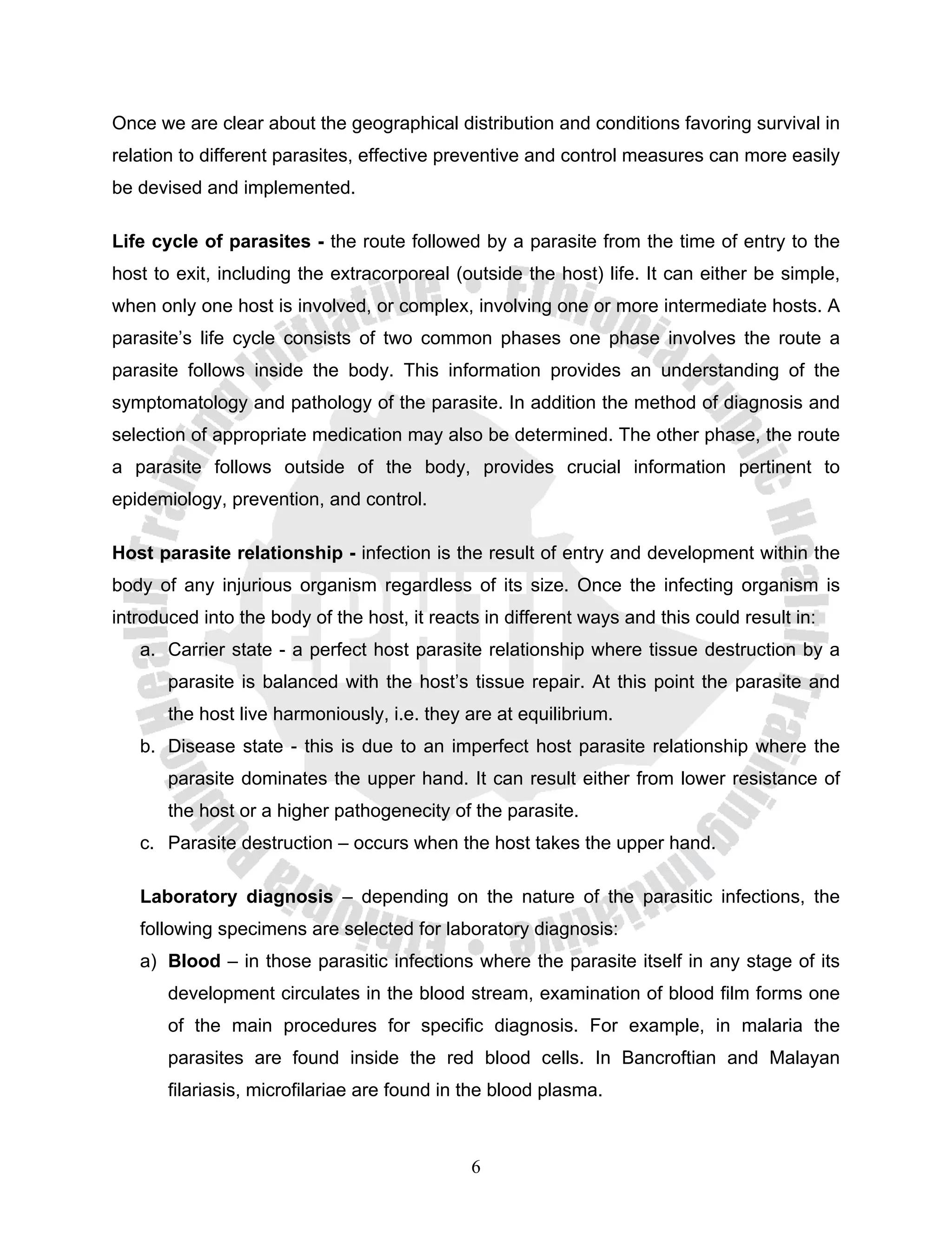Once we are clear about the geographical distribution and conditions favoring survival in
relation to different parasites, effective preventive and control measures can more easily
be devised and implemented.

Life cycle of parasites - the route followed by a parasite from the time of entry to the
host to exit, including the extracorporeal (outside the host) life. It can either be simple,
when only one host is involved, or complex, involving one or more intermediate hosts. A
parasite’s life cycle consists of two common phases one phase involves the route a
parasite follows inside the body. This information provides an understanding of the
symptomatology and pathology of the parasite. In addition the method of diagnosis and
selection of appropriate medication may also be determined. The other phase, the route
a parasite follows outside of the body, provides crucial information pertinent to
epidemiology, prevention, and control.

Host parasite relationship - infection is the result of entry and development within the
body of any injurious organism regardless of its size. Once the infecting organism is
introduced into the body of the host, it reacts in different ways and this could result in:
   a. Carrier state - a perfect host parasite relationship where tissue destruction by a
       parasite is balanced with the host’s tissue repair. At this point the parasite and
       the host live harmoniously, i.e. they are at equilibrium.
   b. Disease state - this is due to an imperfect host parasite relationship where the
       parasite dominates the upper hand. It can result either from lower resistance of
       the host or a higher pathogenecity of the parasite.
   c. Parasite destruction – occurs when the host takes the upper hand.

   Laboratory diagnosis – depending on the nature of the parasitic infections, the
   following specimens are selected for laboratory diagnosis:
   a) Blood – in those parasitic infections where the parasite itself in any stage of its
       development circulates in the blood stream, examination of blood film forms one
       of the main procedures for specific diagnosis. For example, in malaria the
       parasites are found inside the red blood cells. In Bancroftian and Malayan
       filariasis, microfilariae are found in the blood plasma.



                                              6
 