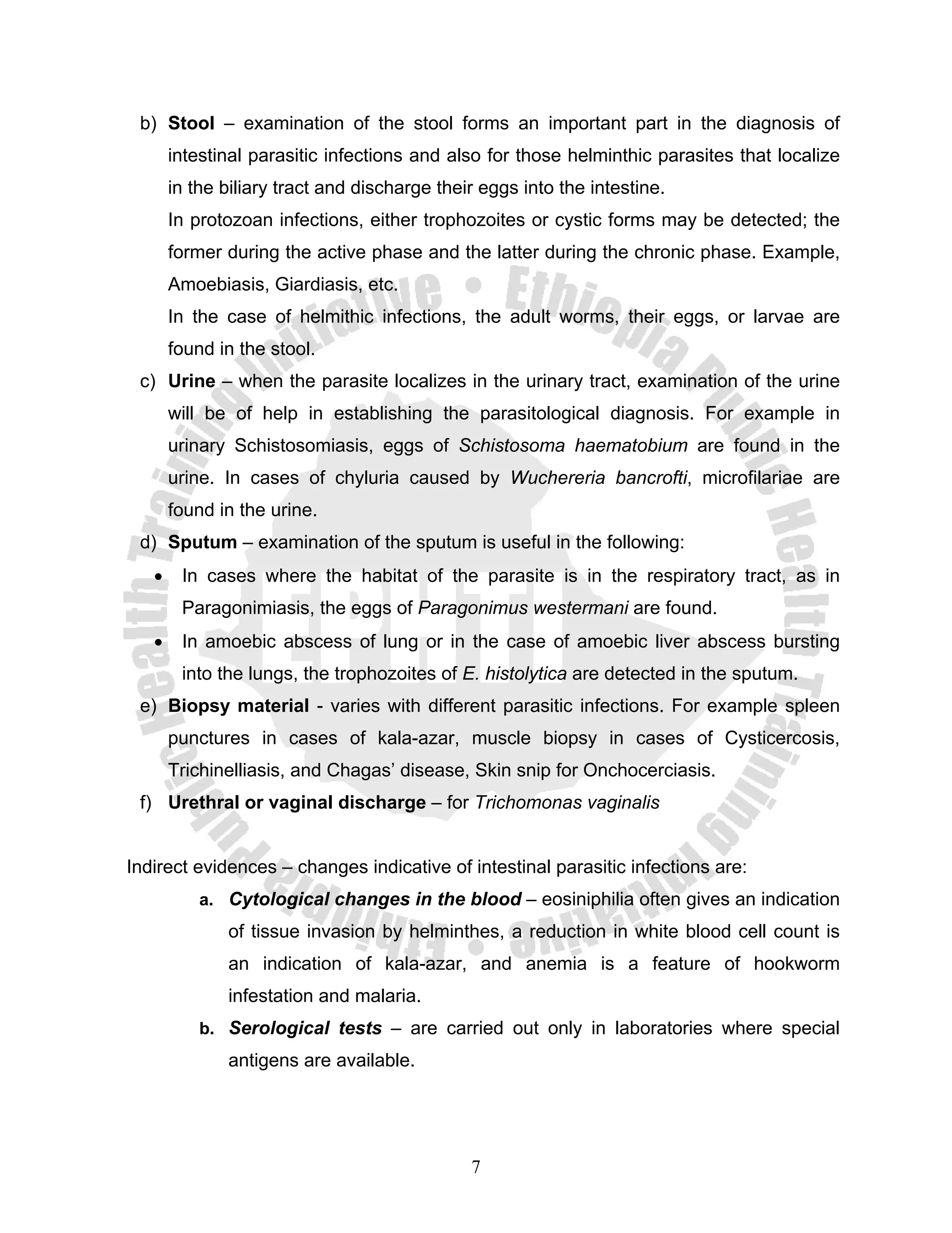 b) Stool – examination of the stool forms an important part in the diagnosis of
       intestinal parasitic infections and also for those helminthic parasites that localize
       in the biliary tract and discharge their eggs into the intestine.
       In protozoan infections, either trophozoites or cystic forms may be detected; the
       former during the active phase and the latter during the chronic phase. Example,
       Amoebiasis, Giardiasis, etc.
       In the case of helmithic infections, the adult worms, their eggs, or larvae are
       found in the stool.
 c) Urine – when the parasite localizes in the urinary tract, examination of the urine
       will be of help in establishing the parasitological diagnosis. For example in
       urinary Schistosomiasis, eggs of Schistosoma haematobium are found in the
       urine. In cases of chyluria caused by Wuchereria bancrofti, microfilariae are
       found in the urine.
 d) Sputum – examination of the sputum is useful in the following:
   •    In cases where the habitat of the parasite is in the respiratory tract, as in
        Paragonimiasis, the eggs of Paragonimus westermani are found.
   •    In amoebic abscess of lung or in the case of amoebic liver abscess bursting
        into the lungs, the trophozoites of E. histolytica are detected in the sputum.
 e) Biopsy material - varies with different parasitic infections. For example spleen
       punctures in cases of kala-azar, muscle biopsy in cases of Cysticercosis,
       Trichinelliasis, and Chagas’ disease, Skin snip for Onchocerciasis.
 f) Urethral or vaginal discharge – for Trichomonas vaginalis


Indirect evidences – changes indicative of intestinal parasitic infections are:
           a. Cytological changes in the blood – eosiniphilia often gives an indication
              of tissue invasion by helminthes, a reduction in white blood cell count is
              an indication of kala-azar, and anemia is a feature of hookworm
              infestation and malaria.
           b. Serological tests – are carried out only in laboratories where special
              antigens are available.




                                              7
 