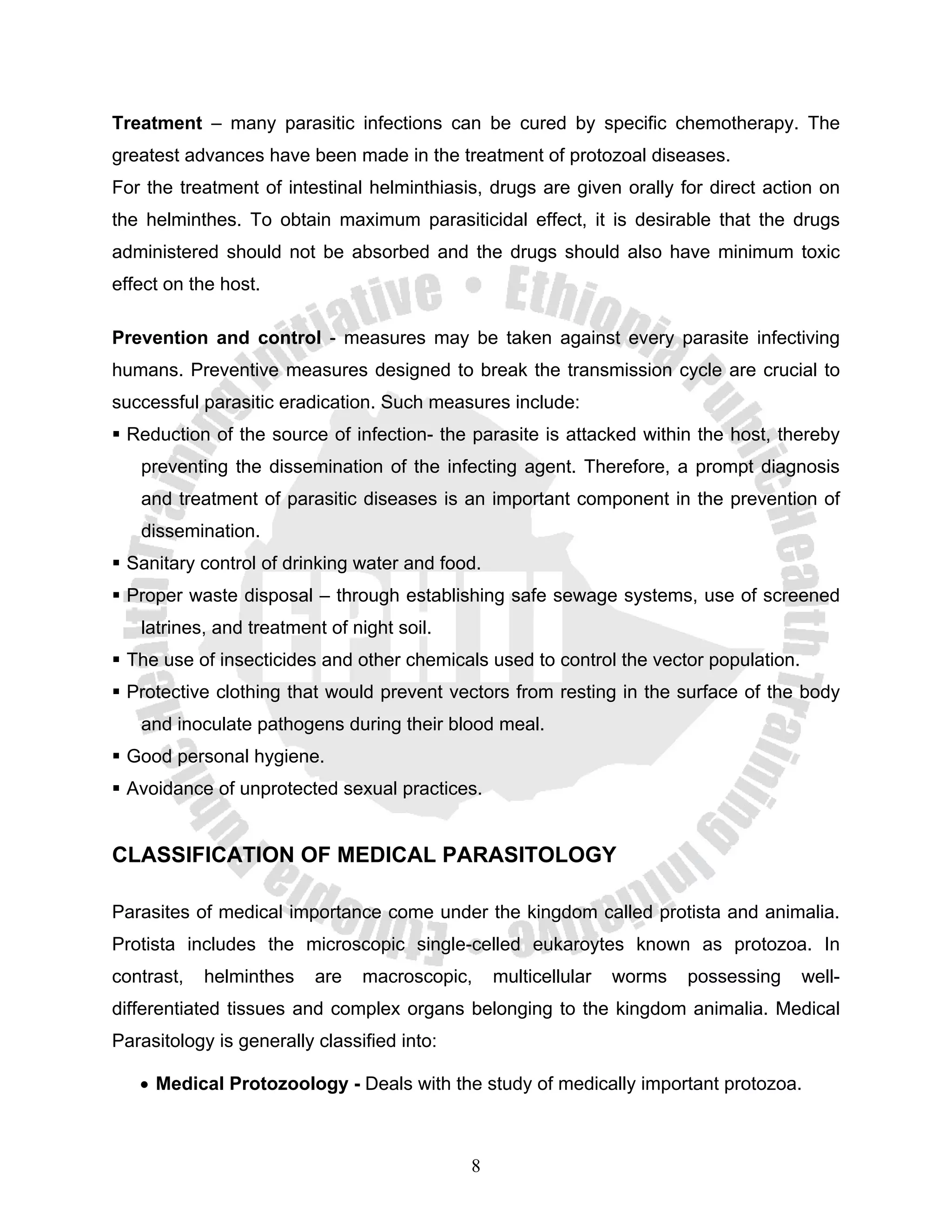 Treatment – many parasitic infections can be cured by specific chemotherapy. The
greatest advances have been made in the treatment of protozoal diseases.
For the treatment of intestinal helminthiasis, drugs are given orally for direct action on
the helminthes. To obtain maximum parasiticidal effect, it is desirable that the drugs
administered should not be absorbed and the drugs should also have minimum toxic
effect on the host.

Prevention and control - measures may be taken against every parasite infectiving
humans. Preventive measures designed to break the transmission cycle are crucial to
successful parasitic eradication. Such measures include:
 Reduction of the source of infection- the parasite is attacked within the host, thereby
   preventing the dissemination of the infecting agent. Therefore, a prompt diagnosis
   and treatment of parasitic diseases is an important component in the prevention of
   dissemination.
 Sanitary control of drinking water and food.
 Proper waste disposal – through establishing safe sewage systems, use of screened
   latrines, and treatment of night soil.
 The use of insecticides and other chemicals used to control the vector population.
 Protective clothing that would prevent vectors from resting in the surface of the body
   and inoculate pathogens during their blood meal.
 Good personal hygiene.
 Avoidance of unprotected sexual practices.


CLASSIFICATION OF MEDICAL PARASITOLOGY

Parasites of medical importance come under the kingdom called protista and animalia.
Protista includes the microscopic single-celled eukaroytes known as protozoa. In
contrast,   helminthes    are   macroscopic,     multicellular   worms   possessing   well-
differentiated tissues and complex organs belonging to the kingdom animalia. Medical
Parasitology is generally classified into:

   • Medical Protozoology - Deals with the study of medically important protozoa.



                                             8
 