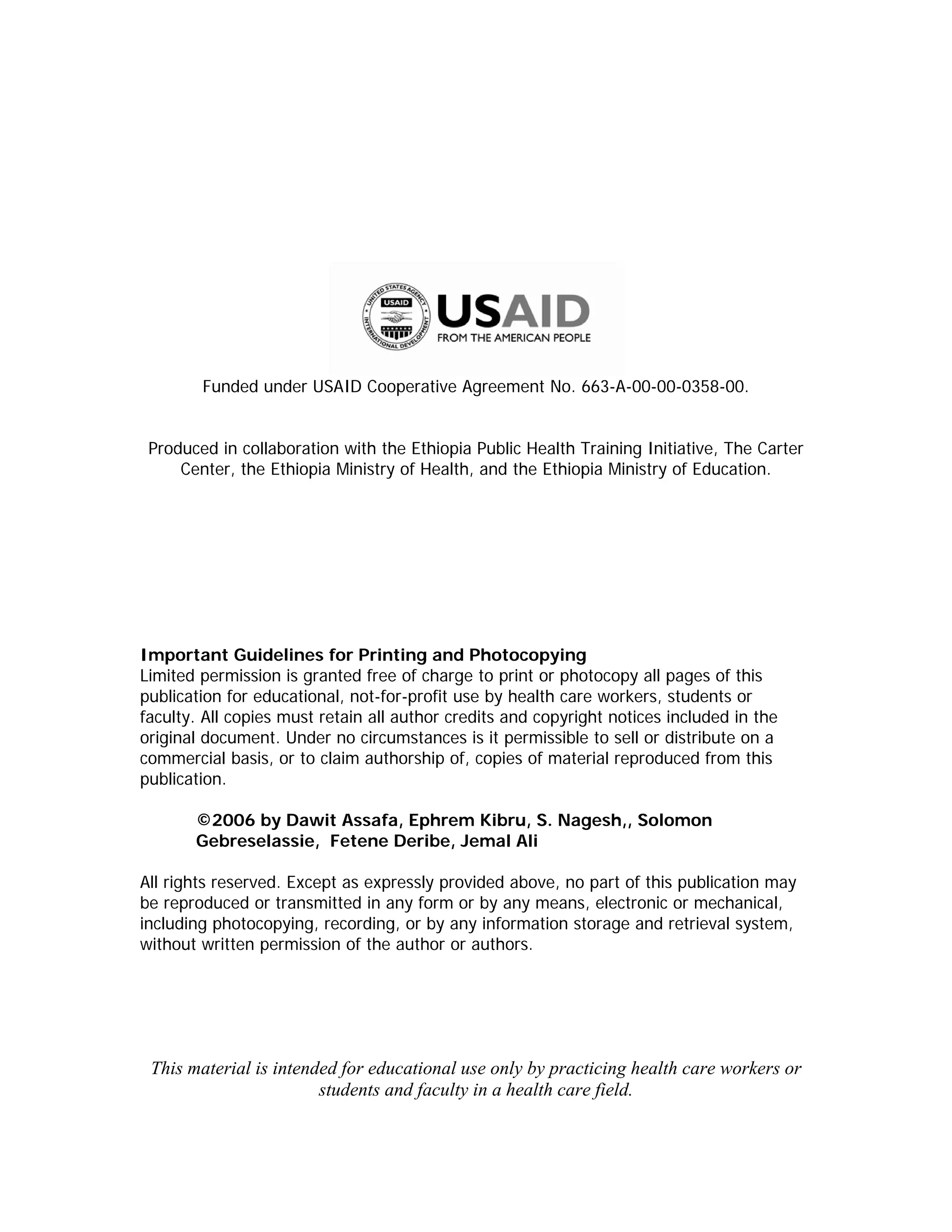 Funded under USAID Cooperative Agreement No. 663-A-00-00-0358-00.


 Produced in collaboration with the Ethiopia Public Health Training Initiative, The Carter
     Center, the Ethiopia Ministry of Health, and the Ethiopia Ministry of Education.




Important Guidelines for Printing and Photocopying
Limited permission is granted free of charge to print or photocopy all pages of this
publication for educational, not-for-profit use by health care workers, students or
faculty. All copies must retain all author credits and copyright notices included in the
original document. Under no circumstances is it permissible to sell or distribute on a
commercial basis, or to claim authorship of, copies of material reproduced from this
publication.

       ©2006 by Dawit Assafa, Ephrem Kibru, S. Nagesh,, Solomon
       Gebreselassie, Fetene Deribe, Jemal Ali

All rights reserved. Except as expressly provided above, no part of this publication may
be reproduced or transmitted in any form or by any means, electronic or mechanical,
including photocopying, recording, or by any information storage and retrieval system,
without written permission of the author or authors.




 This material is intended for educational use only by practicing health care workers or
                        students and faculty in a health care field.
 