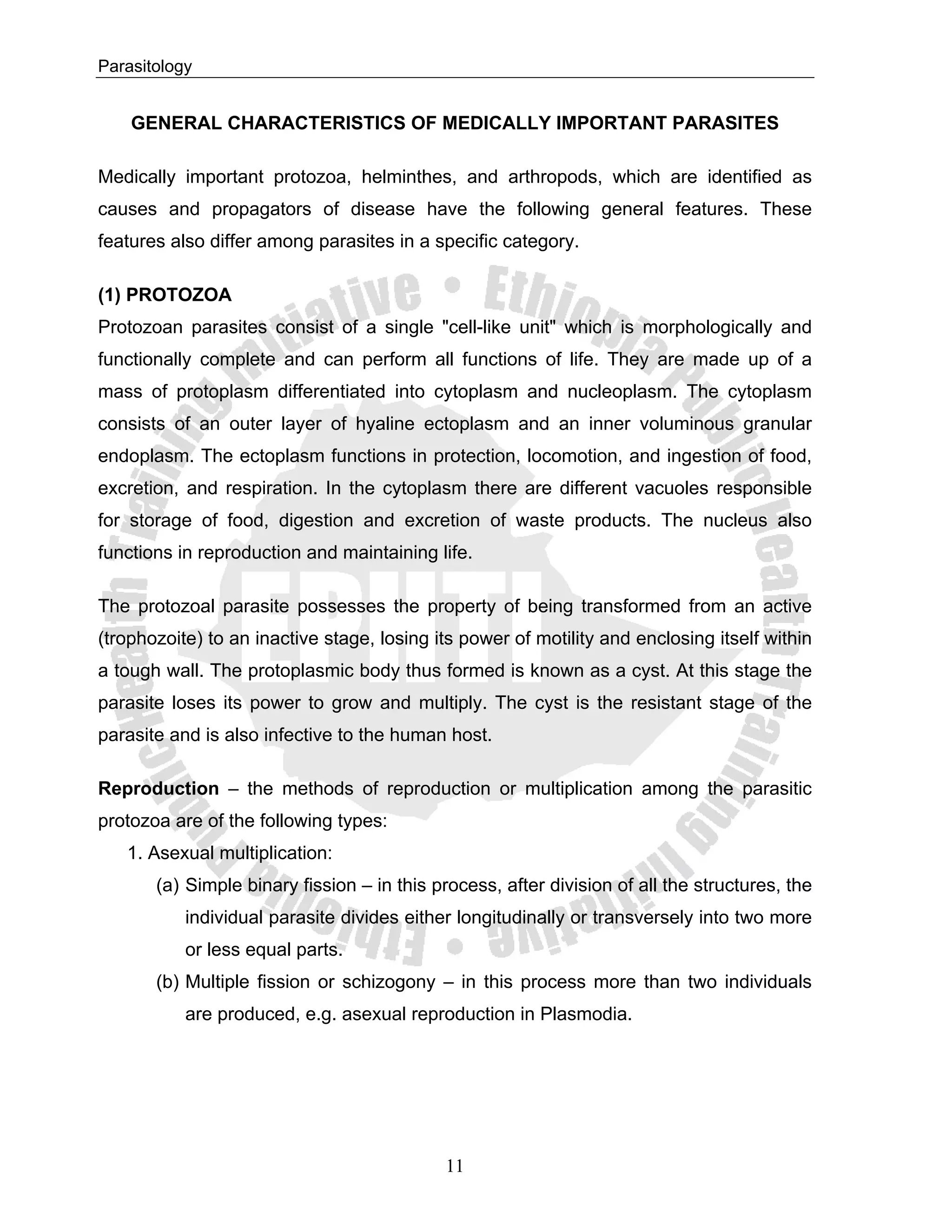 Parasitology


    GENERAL CHARACTERISTICS OF MEDICALLY IMPORTANT PARASITES

Medically important protozoa, helminthes, and arthropods, which are identified as
causes and propagators of disease have the following general features. These
features also differ among parasites in a specific category.

(1) PROTOZOA
Protozoan parasites consist of a single "cell-like unit" which is morphologically and
functionally complete and can perform all functions of life. They are made up of a
mass of protoplasm differentiated into cytoplasm and nucleoplasm. The cytoplasm
consists of an outer layer of hyaline ectoplasm and an inner voluminous granular
endoplasm. The ectoplasm functions in protection, locomotion, and ingestion of food,
excretion, and respiration. In the cytoplasm there are different vacuoles responsible
for storage of food, digestion and excretion of waste products. The nucleus also
functions in reproduction and maintaining life.

The protozoal parasite possesses the property of being transformed from an active
(trophozoite) to an inactive stage, losing its power of motility and enclosing itself within
a tough wall. The protoplasmic body thus formed is known as a cyst. At this stage the
parasite loses its power to grow and multiply. The cyst is the resistant stage of the
parasite and is also infective to the human host.

Reproduction – the methods of reproduction or multiplication among the parasitic
protozoa are of the following types:
   1. Asexual multiplication:
       (a) Simple binary fission – in this process, after division of all the structures, the
           individual parasite divides either longitudinally or transversely into two more
           or less equal parts.
       (b) Multiple fission or schizogony – in this process more than two individuals
           are produced, e.g. asexual reproduction in Plasmodia.




                                            11
 