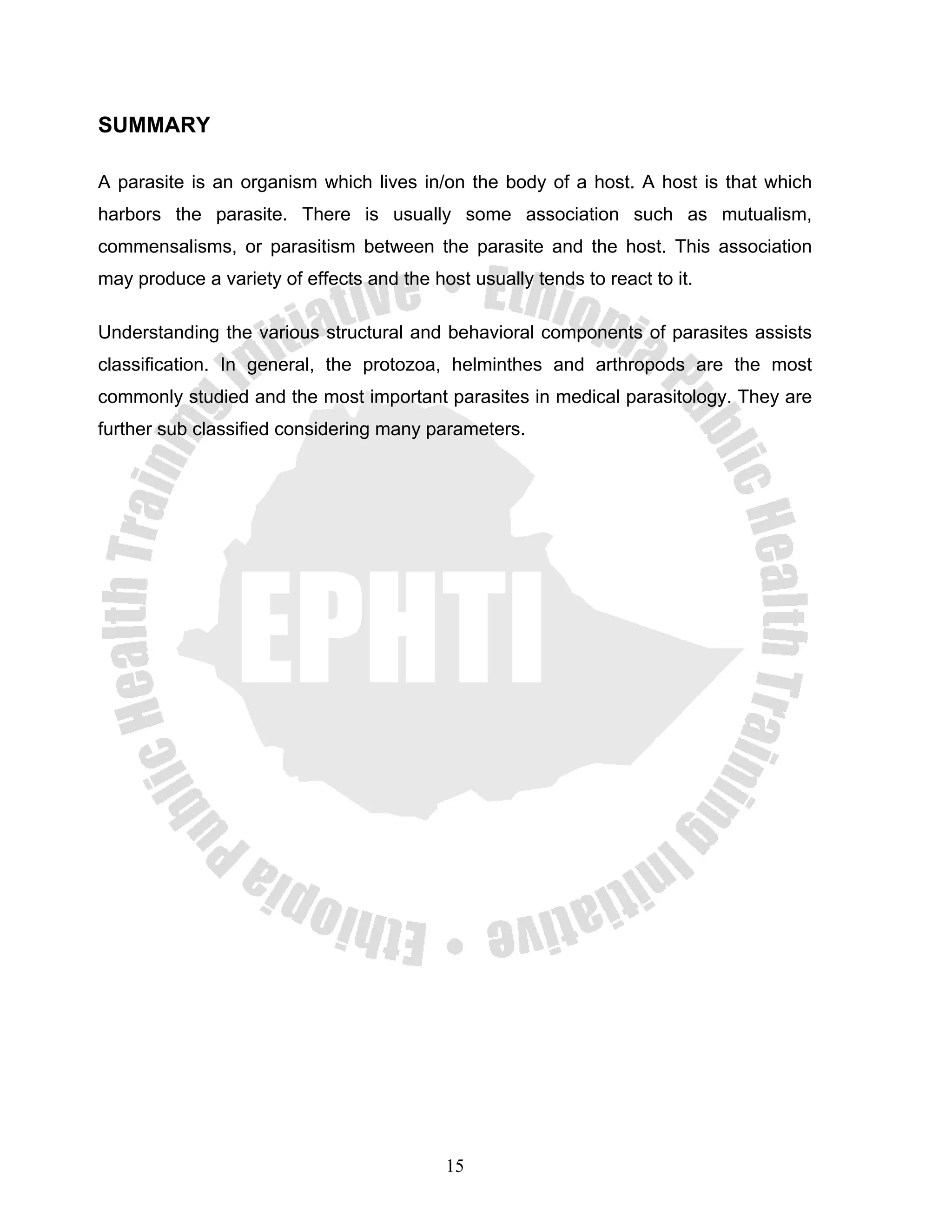 SUMMARY

A parasite is an organism which lives in/on the body of a host. A host is that which
harbors the parasite. There is usually some association such as mutualism,
commensalisms, or parasitism between the parasite and the host. This association
may produce a variety of effects and the host usually tends to react to it.

Understanding the various structural and behavioral components of parasites assists
classification. In general, the protozoa, helminthes and arthropods are the most
commonly studied and the most important parasites in medical parasitology. They are
further sub classified considering many parameters.




                                           15
 