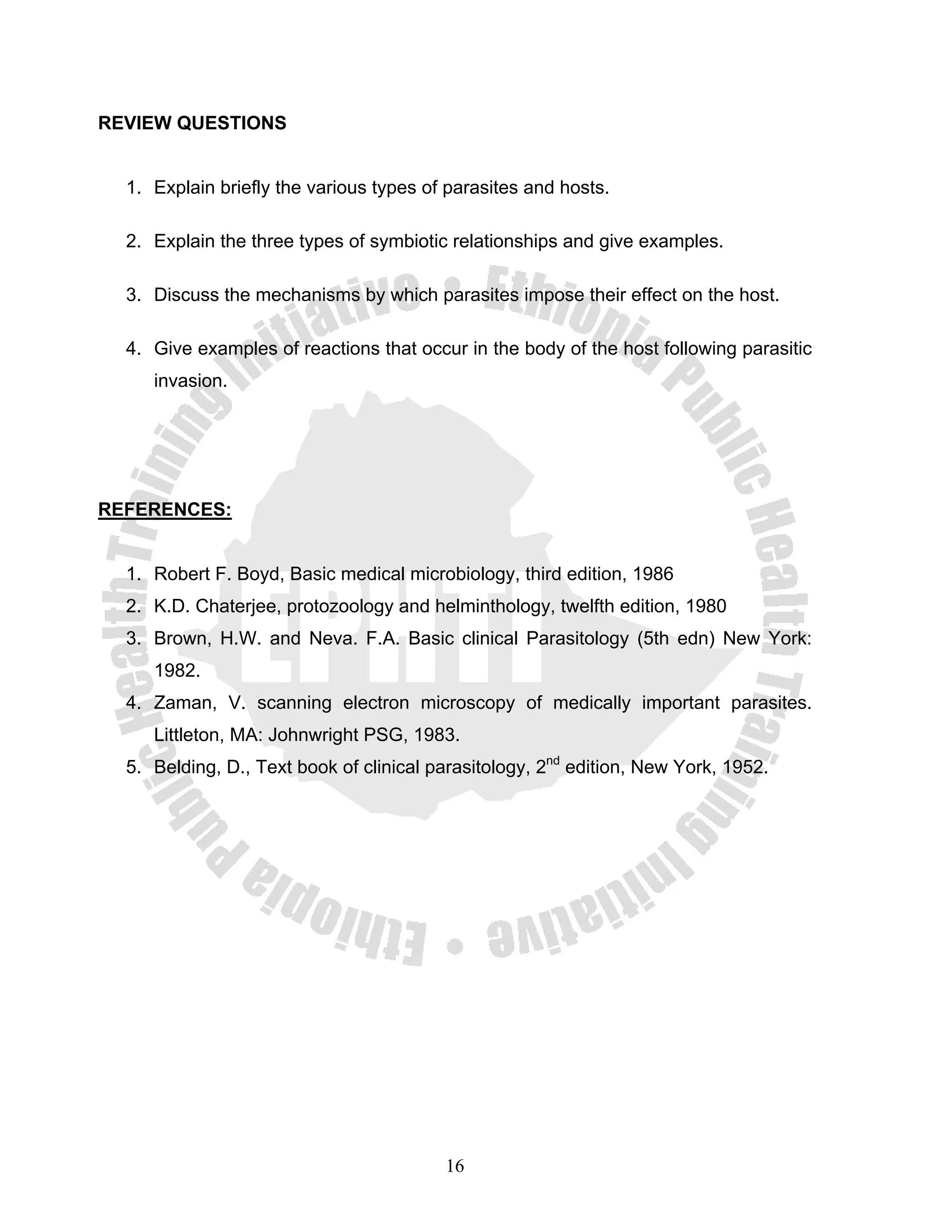 REVIEW QUESTIONS


  1. Explain briefly the various types of parasites and hosts.

  2. Explain the three types of symbiotic relationships and give examples.

  3. Discuss the mechanisms by which parasites impose their effect on the host.

  4. Give examples of reactions that occur in the body of the host following parasitic
     invasion.




REFERENCES:


  1. Robert F. Boyd, Basic medical microbiology, third edition, 1986
  2. K.D. Chaterjee, protozoology and helminthology, twelfth edition, 1980
  3. Brown, H.W. and Neva. F.A. Basic clinical Parasitology (5th edn) New York:
     1982.
  4. Zaman, V. scanning electron microscopy of medically important parasites.
     Littleton, MA: Johnwright PSG, 1983.
  5. Belding, D., Text book of clinical parasitology, 2nd edition, New York, 1952.




                                         16
 