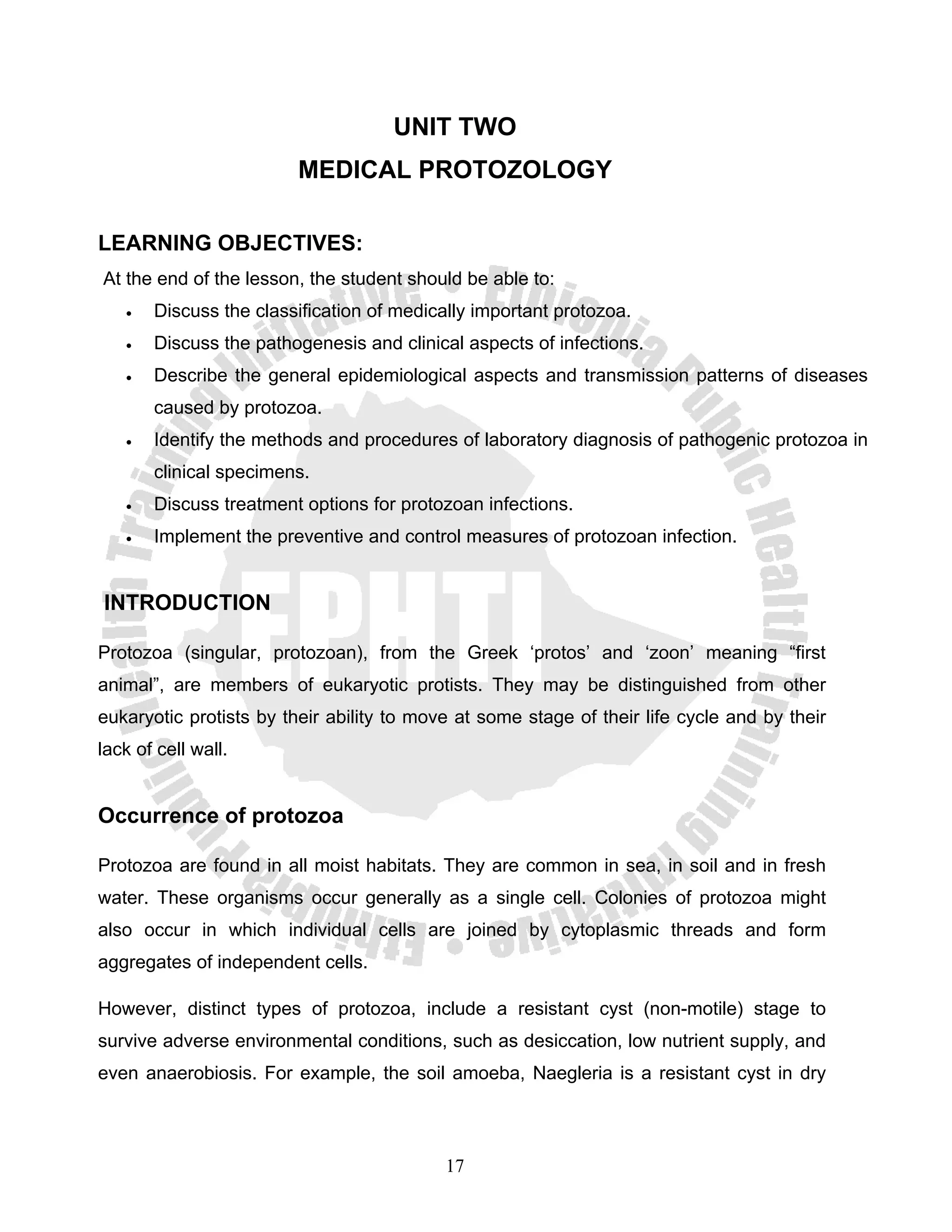 UNIT TWO
                         MEDICAL PROTOZOLOGY

LEARNING OBJECTIVES:
At the end of the lesson, the student should be able to:
   •   Discuss the classification of medically important protozoa.
   •   Discuss the pathogenesis and clinical aspects of infections.
   •   Describe the general epidemiological aspects and transmission patterns of diseases
       caused by protozoa.
   •   Identify the methods and procedures of laboratory diagnosis of pathogenic protozoa in
       clinical specimens.
   •   Discuss treatment options for protozoan infections.
   •   Implement the preventive and control measures of protozoan infection.


INTRODUCTION

Protozoa (singular, protozoan), from the Greek ‘protos’ and ‘zoon’ meaning “first
animal”, are members of eukaryotic protists. They may be distinguished from other
eukaryotic protists by their ability to move at some stage of their life cycle and by their
lack of cell wall.


Occurrence of protozoa

Protozoa are found in all moist habitats. They are common in sea, in soil and in fresh
water. These organisms occur generally as a single cell. Colonies of protozoa might
also occur in which individual cells are joined by cytoplasmic threads and form
aggregates of independent cells.

However, distinct types of protozoa, include a resistant cyst (non-motile) stage to
survive adverse environmental conditions, such as desiccation, low nutrient supply, and
even anaerobiosis. For example, the soil amoeba, Naegleria is a resistant cyst in dry



                                           17
 
