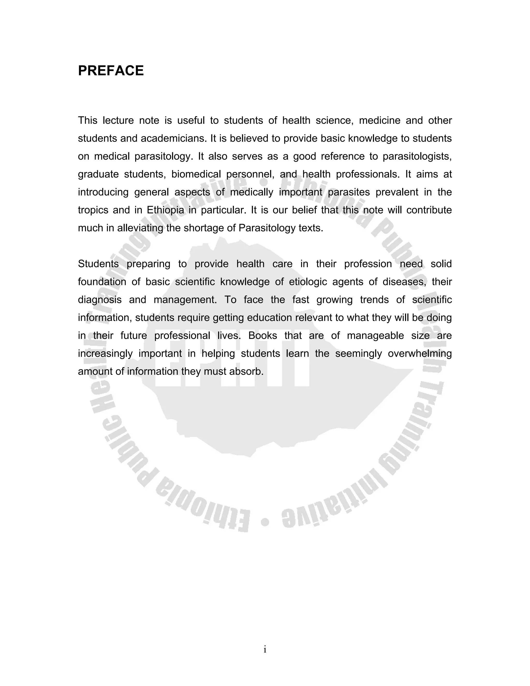 PREFACE


This lecture note is useful to students of health science, medicine and other
students and academicians. It is believed to provide basic knowledge to students
on medical parasitology. It also serves as a good reference to parasitologists,
graduate students, biomedical personnel, and health professionals. It aims at
introducing general aspects of medically important parasites prevalent in the
tropics and in Ethiopia in particular. It is our belief that this note will contribute
much in alleviating the shortage of Parasitology texts.


Students preparing to provide health care in their profession need solid
foundation of basic scientific knowledge of etiologic agents of diseases, their
diagnosis and management. To face the fast growing trends of scientific
information, students require getting education relevant to what they will be doing
in their future professional lives. Books that are of manageable size are
increasingly important in helping students learn the seemingly overwhelming
amount of information they must absorb.




                                          i
 