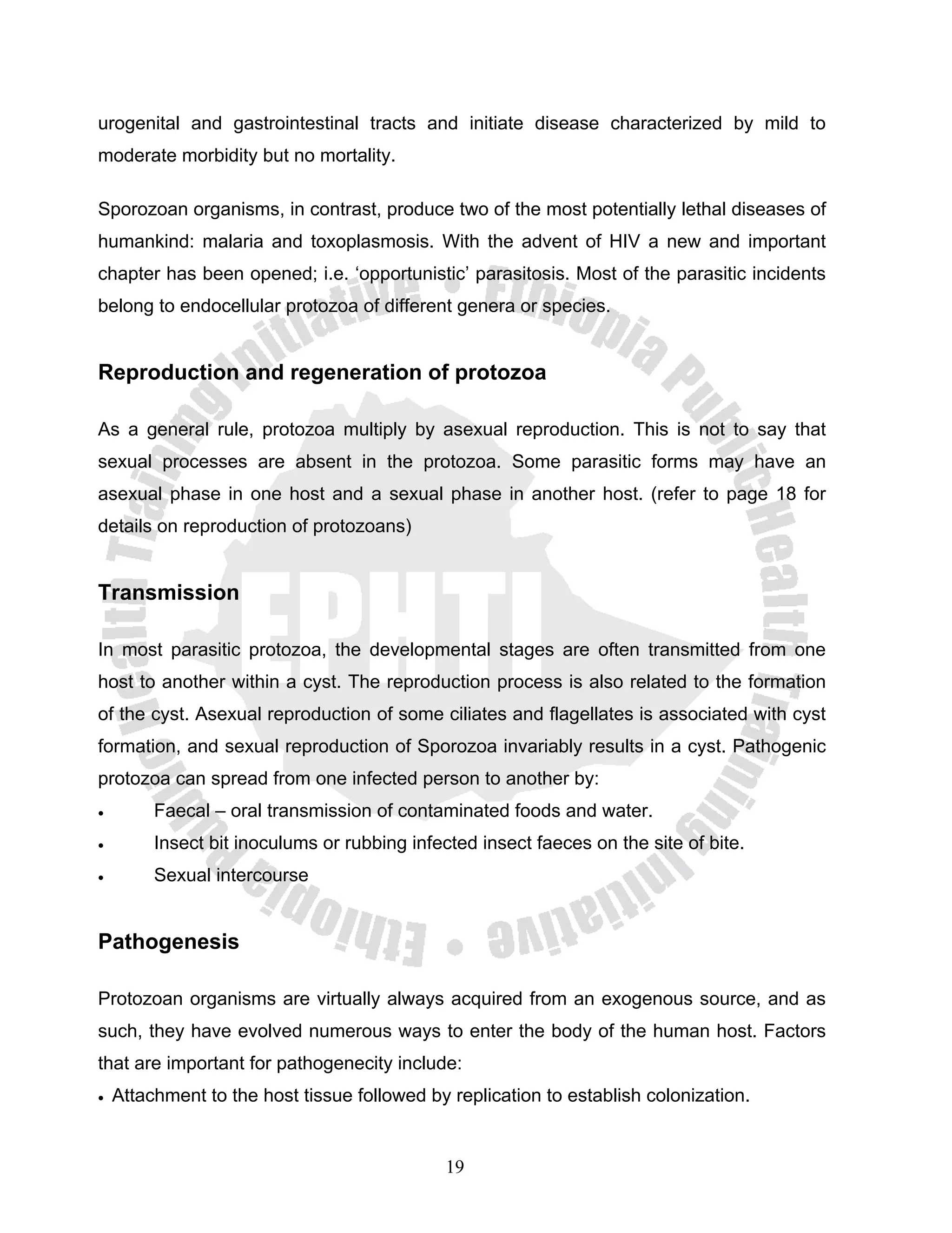 urogenital and gastrointestinal tracts and initiate disease characterized by mild to
moderate morbidity but no mortality.

Sporozoan organisms, in contrast, produce two of the most potentially lethal diseases of
humankind: malaria and toxoplasmosis. With the advent of HIV a new and important
chapter has been opened; i.e. ‘opportunistic’ parasitosis. Most of the parasitic incidents
belong to endocellular protozoa of different genera or species.


Reproduction and regeneration of protozoa

As a general rule, protozoa multiply by asexual reproduction. This is not to say that
sexual processes are absent in the protozoa. Some parasitic forms may have an
asexual phase in one host and a sexual phase in another host. (refer to page 18 for
details on reproduction of protozoans)


Transmission

In most parasitic protozoa, the developmental stages are often transmitted from one
host to another within a cyst. The reproduction process is also related to the formation
of the cyst. Asexual reproduction of some ciliates and flagellates is associated with cyst
formation, and sexual reproduction of Sporozoa invariably results in a cyst. Pathogenic
protozoa can spread from one infected person to another by:
•        Faecal – oral transmission of contaminated foods and water.
•        Insect bit inoculums or rubbing infected insect faeces on the site of bite.
•        Sexual intercourse


Pathogenesis

Protozoan organisms are virtually always acquired from an exogenous source, and as
such, they have evolved numerous ways to enter the body of the human host. Factors
that are important for pathogenecity include:
•   Attachment to the host tissue followed by replication to establish colonization.


                                              19
 