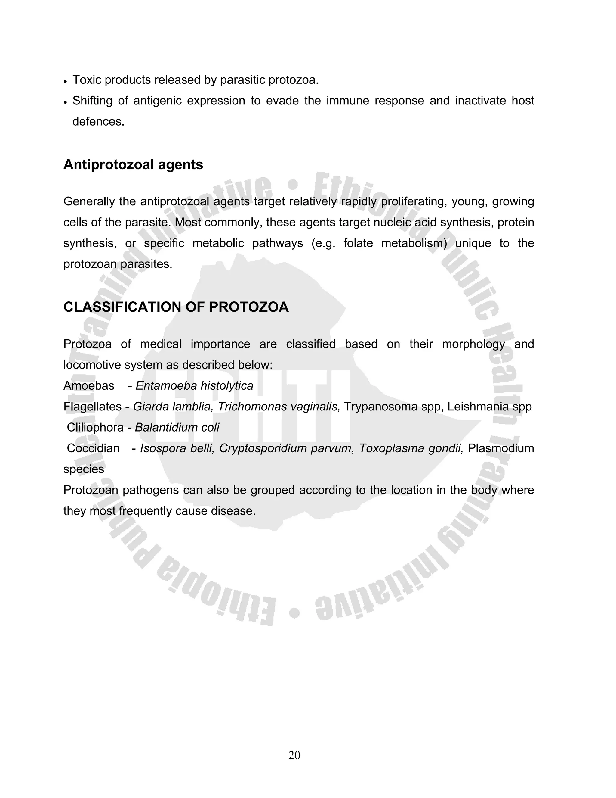 •   Toxic products released by parasitic protozoa.
•   Shifting of antigenic expression to evade the immune response and inactivate host
    defences.


Antiprotozoal agents

Generally the antiprotozoal agents target relatively rapidly proliferating, young, growing
cells of the parasite. Most commonly, these agents target nucleic acid synthesis, protein
synthesis, or specific metabolic pathways (e.g. folate metabolism) unique to the
protozoan parasites.


CLASSIFICATION OF PROTOZOA

Protozoa of medical importance are classified based on their morphology and
locomotive system as described below:
Amoebas         - Entamoeba histolytica
Flagellates - Giarda lamblia, Trichomonas vaginalis, Trypanosoma spp, Leishmania spp
Cliliophora - Balantidium coli
Coccidian - Isospora belli, Cryptosporidium parvum, Toxoplasma gondii, Plasmodium
species
Protozoan pathogens can also be grouped according to the location in the body where
they most frequently cause disease.




                                            20
 