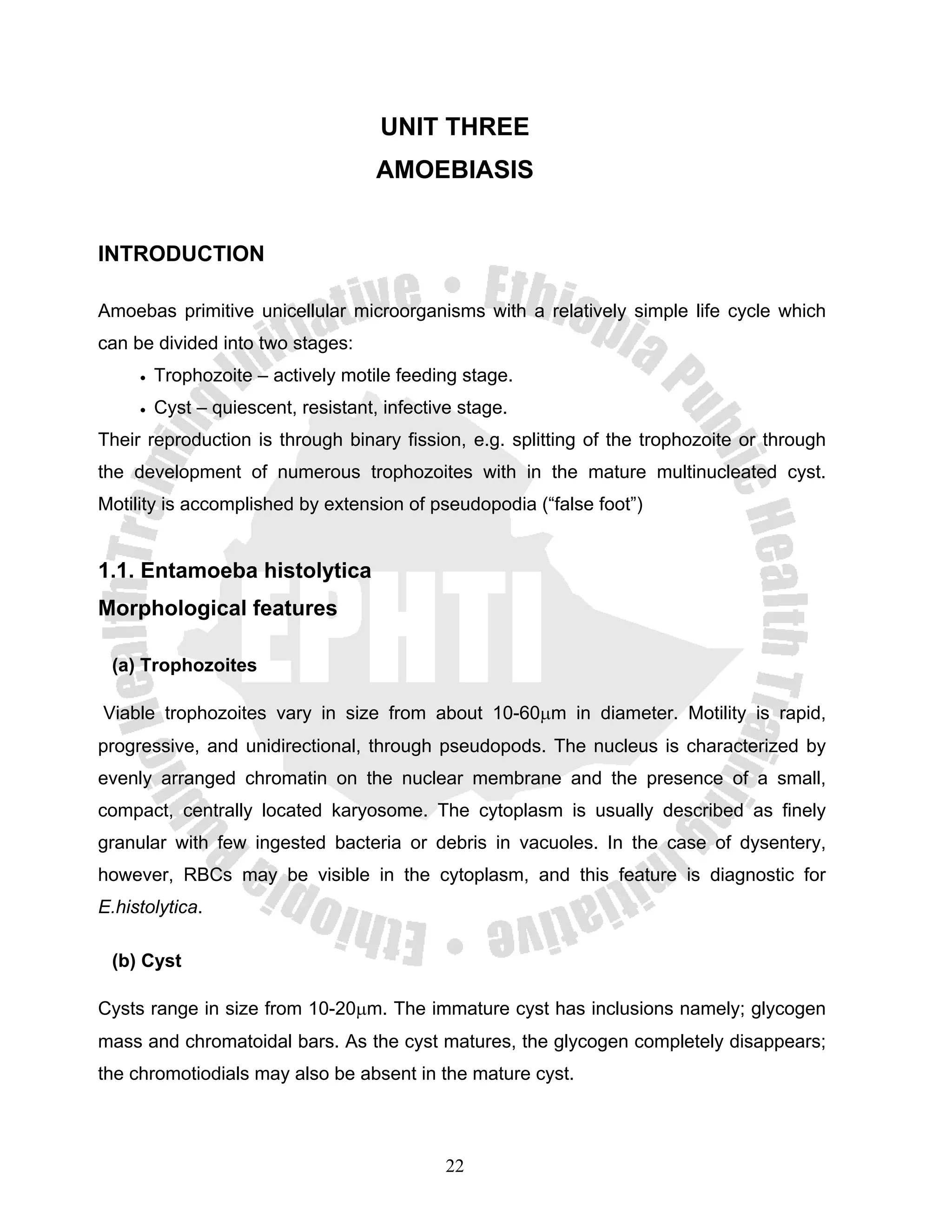 UNIT THREE
                                     AMOEBIASIS


INTRODUCTION

Amoebas primitive unicellular microorganisms with a relatively simple life cycle which
can be divided into two stages:
     •   Trophozoite – actively motile feeding stage.
     •   Cyst – quiescent, resistant, infective stage.
Their reproduction is through binary fission, e.g. splitting of the trophozoite or through
the development of numerous trophozoites with in the mature multinucleated cyst.
Motility is accomplished by extension of pseudopodia (“false foot”)


1.1. Entamoeba histolytica
Morphological features

 (a) Trophozoites

Viable trophozoites vary in size from about 10-60μm in diameter. Motility is rapid,
progressive, and unidirectional, through pseudopods. The nucleus is characterized by
evenly arranged chromatin on the nuclear membrane and the presence of a small,
compact, centrally located karyosome. The cytoplasm is usually described as finely
granular with few ingested bacteria or debris in vacuoles. In the case of dysentery,
however, RBCs may be visible in the cytoplasm, and this feature is diagnostic for
E.histolytica.

 (b) Cyst

Cysts range in size from 10-20μm. The immature cyst has inclusions namely; glycogen
mass and chromatoidal bars. As the cyst matures, the glycogen completely disappears;
the chromotiodials may also be absent in the mature cyst.



                                              22
 