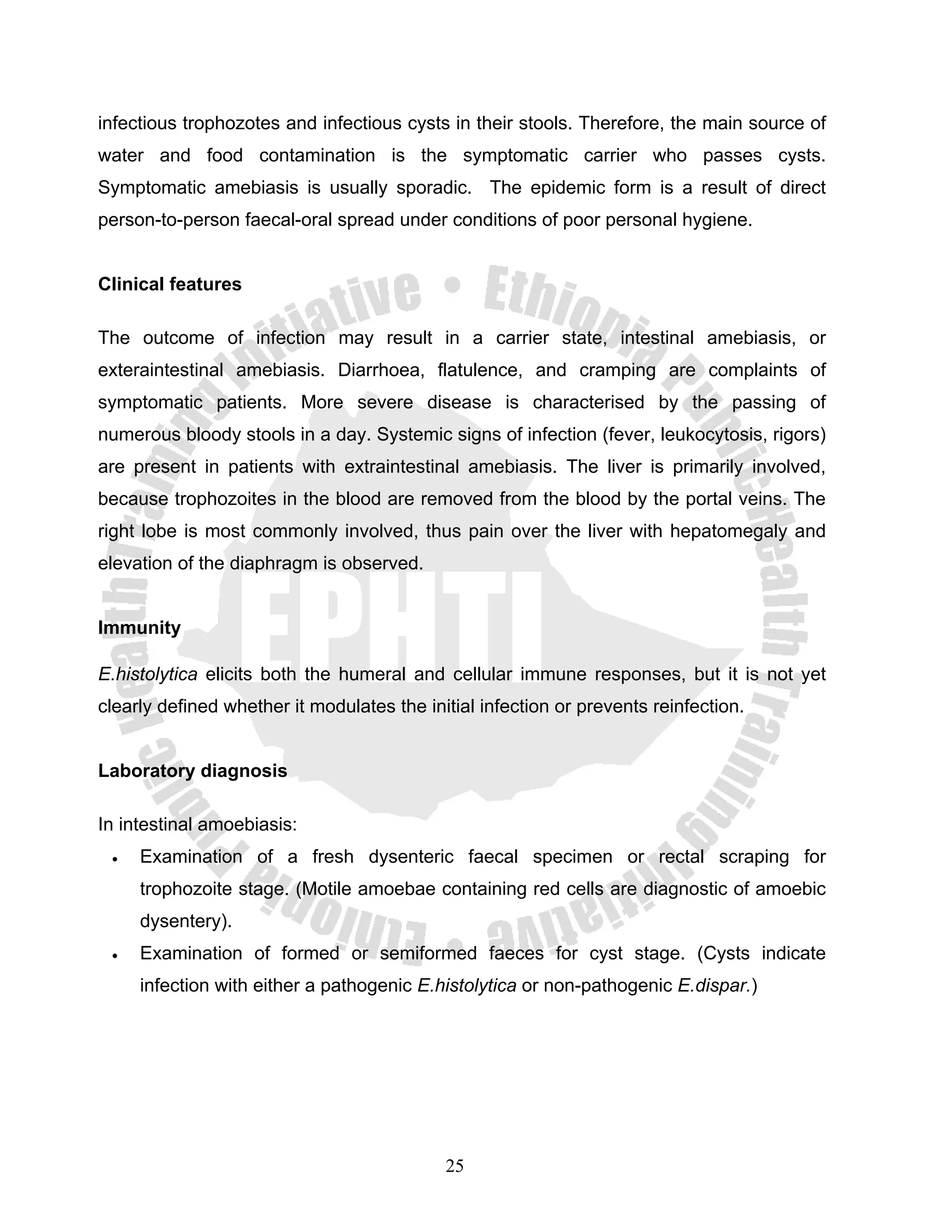 infectious trophozotes and infectious cysts in their stools. Therefore, the main source of
water and food contamination is the symptomatic carrier who passes cysts.
Symptomatic amebiasis is usually sporadic. The epidemic form is a result of direct
person-to-person faecal-oral spread under conditions of poor personal hygiene.


Clinical features

The outcome of infection may result in a carrier state, intestinal amebiasis, or
exteraintestinal amebiasis. Diarrhoea, flatulence, and cramping are complaints of
symptomatic patients. More severe disease is characterised by the passing of
numerous bloody stools in a day. Systemic signs of infection (fever, leukocytosis, rigors)
are present in patients with extraintestinal amebiasis. The liver is primarily involved,
because trophozoites in the blood are removed from the blood by the portal veins. The
right lobe is most commonly involved, thus pain over the liver with hepatomegaly and
elevation of the diaphragm is observed.


Immunity

E.histolytica elicits both the humeral and cellular immune responses, but it is not yet
clearly defined whether it modulates the initial infection or prevents reinfection.


Laboratory diagnosis

In intestinal amoebiasis:
 •   Examination of a fresh dysenteric faecal specimen or rectal scraping for
     trophozoite stage. (Motile amoebae containing red cells are diagnostic of amoebic
     dysentery).
 •   Examination of formed or semiformed faeces for cyst stage. (Cysts indicate
     infection with either a pathogenic E.histolytica or non-pathogenic E.dispar.)




                                            25
 