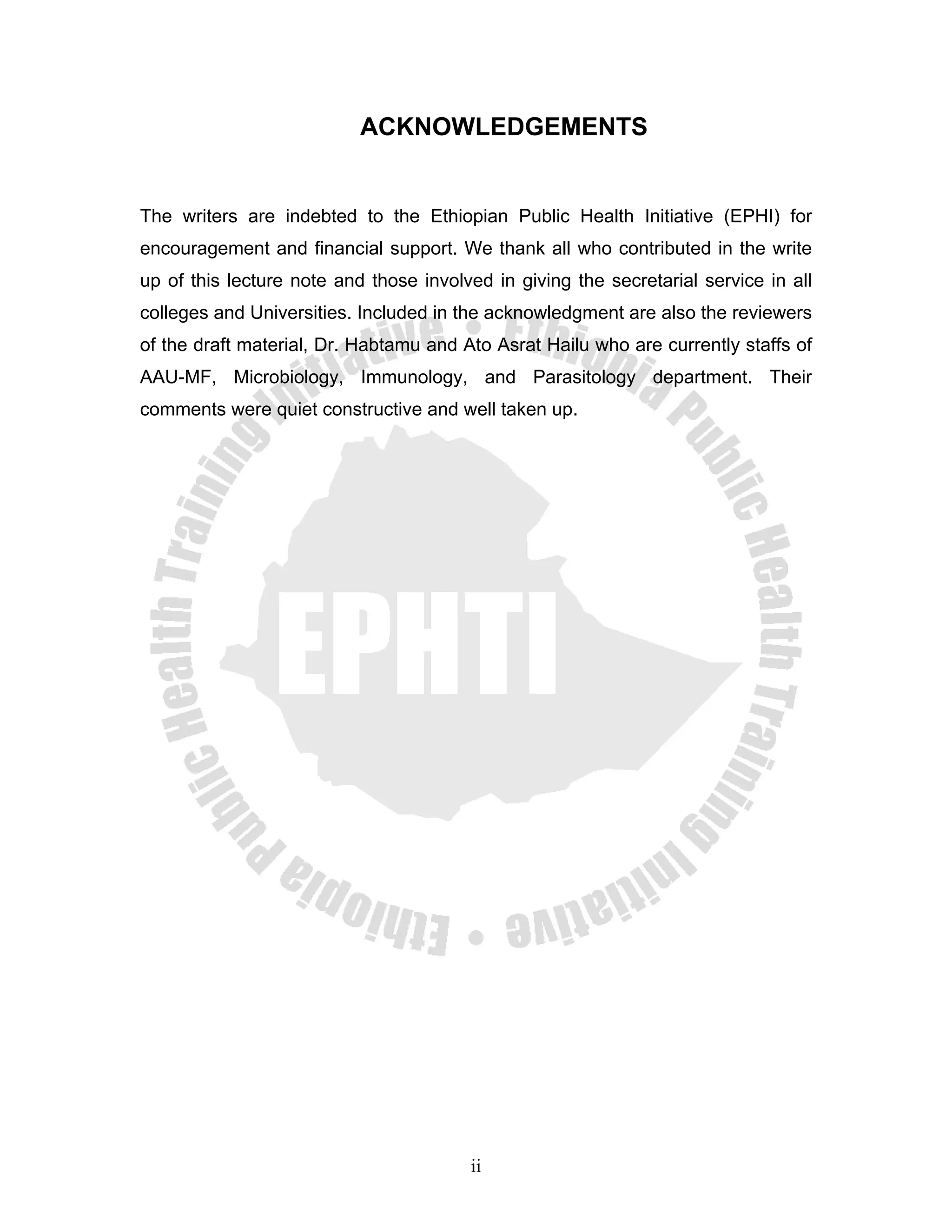ACKNOWLEDGEMENTS


The writers are indebted to the Ethiopian Public Health Initiative (EPHI) for
encouragement and financial support. We thank all who contributed in the write
up of this lecture note and those involved in giving the secretarial service in all
colleges and Universities. Included in the acknowledgment are also the reviewers
of the draft material, Dr. Habtamu and Ato Asrat Hailu who are currently staffs of
AAU-MF, Microbiology, Immunology, and Parasitology department. Their
comments were quiet constructive and well taken up.




                                        ii
 